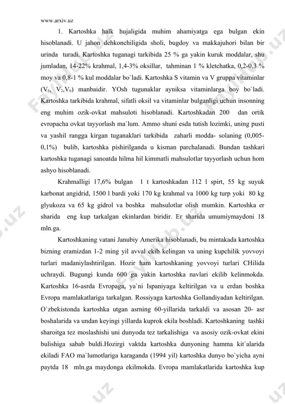 ollandiyadan keltirilgan. o`zbekistonda kartoshka utgan asrning 60-yillarida tarkaldi va asosan 20- asr boshalarida va undan keyingi yillarda kuprok ekila boshladi. kartoshkaning tashki sharoitga tez moslashishi uni dunyoda tez tarkalishiga va asosiy ozik-ovkat ekini bulishiga sabab buldi.hozirgi vaktda kartoshka dunyoning hamma kit`alarida ekiladi fao ma`lumotlariga karaganda (1994 yil) kartoshka dunyo bo`yicha ayni paytda 18 mln.ga maydonga ekilmokda. evropa mamlakatlarida kartoshka kup ekiladi. dunyo ekin maydonini 35 %% ni tashkil etadi. bulardan kuprok polsha (2,26 mln.ga), germaniya (mln.ga yakin) va boshkalarda ekiladi. hamdustlik mamlakatlarida kartoshka kuprok rossiya, ukraina, belorusiya va boltikbuyi mamlakatlarida ekiladi.o`zbekistonga kartoshka 1890 yillarda tatarlar tomonidan keltirilgan. o`zbekistonda ohirgi yillari kartoshka maydonlari ancha kengaydi va 1998 yil 13,4 ming ga erga ekilgan. kartoshka juda hosildor ekin. o`zbekistonda 1998 yil urtacha hosildorlik 100,3 tsqga ni tashkil etgan. kartoshka – solanaceae – oilasiga, solanum tuberosum l. avlodiga kiradi. kartoshka poyasi deyarli tik, ba`zan egilib usadi. poyasi yashil rangda. ba`zi navlari kizgish kungir …