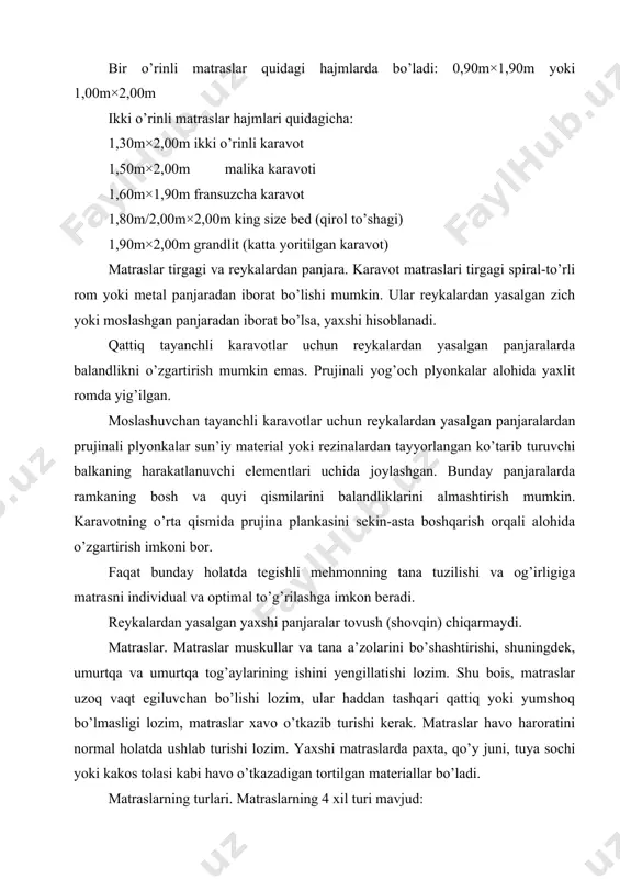 ) emas, balki teskari tiklanishi qobiliyatini anglatadi. penoplastik matraslar sifatining standartlari: · bundayroq sifat < 30 ko (ko’lamli og’irlik); · o’rtacha sifat < 30-35 ko (ral sifat belgisi kafolati); · yaxshi sifat < 40-50 ko; prujinali plyankali penoplastik matraslar alohida bir-biridan mustaqil bo’lgan qatorlariga egaki, ular penoplastning uzunligi bo’ylab kanallardan o’tadi. bu kanallar matrasda harorat almashinuvi va havo almashinuvini tartibga soladi. bu matraslar egiluvchan bo`lganli sababli, bosh va oyoq qismi harakatchan bo`lgan va almashtira olinadigan karavotlar uchun ko`proq tavsiya etiladi. bunday matraslar toifasiga ayrim eng yaxshi va qimmat turuvchi matraslar kiradi. prujina plankali matraslarda aloxida egiluvchan simchalar mavjudki, ular to`tashgandan so`ng tur xosil qiladi. prujina plankali ko`plab matraslarda bu to`rt metal karkas bilan ramkaga solinadi. bunday matraslar reykadan yasalgan harakatchan panjarasi bo`lgan karavotlar uchun yaroqsiz. metall ramkasiz prujina matraslar egilishi mumkin va reykali panjarali balandligi bo`yicha almashtib qo`yiladigan karavotlargda qo`llanladi. prujina matraslar ikki tomonlama yumshoq qoplamadan tashkil topadi. prujina plankali …