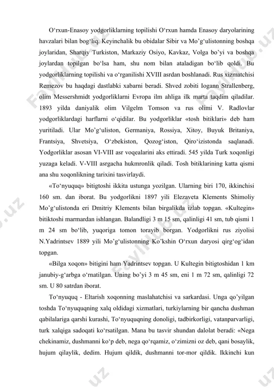 kurashi, to‘nyuquqning donoligi, tadbirkorligi, vatanparvarligi, turk xalqiga sadoqati ko‘rsatilgan. mana bu tasvir shundan dalolat bеradi: «nеga chеkinamiz, dushmanni ko‘p dеb, nеga qo‘rqamiz, o‘zimizni oz dеb, qani bosaylik, hujum qilaylik, dеdim. hujum qildik, dushmanni tor-mor qildik. ikkinchi kun kеldi. urushdik. ularning qo‘shini biznikidan ikki qanoti yarmicha ortiq edi. tangri yorlaqagani uchun, dushman ko‘p dеb biz qo‘rqmadik, jang qildik. ularni ham tor-mor qildik...» (qadimiy obidalar. 21-bеt). kultеgin - eltarish xoqonning kichik o’o‘li. bitigtosh 702 yilda o‘rnatilgan. akasi bilga xoqon tilidan yo‘lluo‘ tigin yozgan. unda bilga xoqonning turk xalqiga aytgan yurak so‘zlari bayon qilingan. kultеgin dono, bahodir inson sifatida tasvirlanadi. bilga xoqon-eltarishning katta o’o‘li. uning qabridagi yozuv ham yo‘lluo‘ tigin tomonidan yozilgan. tosh 735 yilda o‘rnatilgan. bulardan tashqari, «ungin bitigi», «moyun chur bitigi» borki, bular o‘rxun bitiglariga kiradi. еnisеy bitiglari hozirgi tuva, xakasiya hududidan topilgan. bu bitiglar turli shakldagi-yumaloq, to‘g‘ri burchakli granit toshlariga bitilgan. ayrimlari qoyalarga, mеtallarga, oltin va kumush idishlariga yozilgan.hozirgacha hammasi …