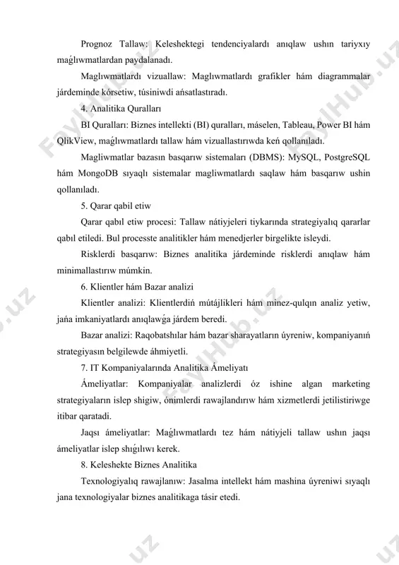 au, power bi hám qlikview, maǵlıwmatlardı tallaw hám vizuallastırıwda keń qollanıladı. magliwmatlar bazasın basqarıw sistemaları (dbms): mysql, postgresql hám mongodb sıyaqlı sistemalar magliwmatlardı saqlaw hám basqarıw ushin qollanıladı. 5. qarar qabil etiw qarar qabıl etiw procesi: tallaw nátiyjeleri tiykarında strategiyalıq qararlar qabıl etiledi. bul processte analitikler hám menedjerler birgelikte isleydi. risklerdi basqarıw: biznes analitika járdeminde risklerdi anıqlaw hám minimallastırıw múmkin. 6. klientler hám bazar analizi klientler analizi: klientlerdiń mútájlikleri hám minez-qulqın analiz yetiw, jańa imkaniyatlardı anıqlawǵa járdem beredi. bazar analizi: raqobatshılar hám bazar sharayatların úyreniw, kompaniyanıń strategiyasın belgilewde áhmiyetli. 7. it kompaniyalarında analitika ámeliyatı ámeliyatlar: kompaniyalar analizlerdi óz ishine algan marketing strategiyaların islep shigiw, ónimlerdi rawajlandırıw hám xizmetlerdi jetilistiriwge itibar qaratadi. jaqsı ámeliyatlar: maǵlıwmatlardı tez hám nátiyjeli tallaw ushın jaqsı ámeliyatlar islep shıǵılıwı kerek. 8. keleshekte biznes analitika texnologiyalıq rawajlanıw: jasalma intellekt hám mashina úyreniwi sıyaqlı jana texnologiyalar biznes analitikaga tásir etedi. integraciya: hár túrli magliwmat dereklerin birlestiriw hám olardı …