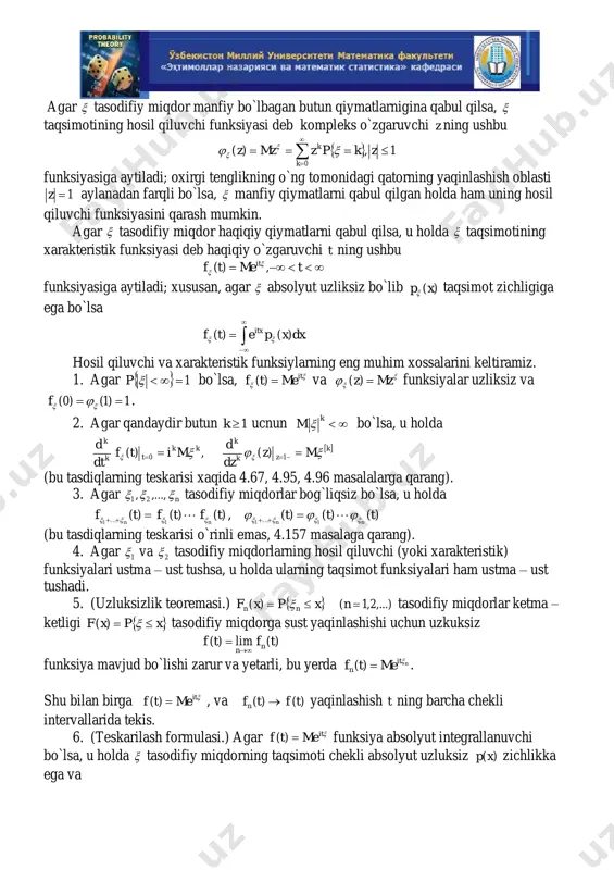 larning taqsimotlarini yoki ularning momentlarini o`rganish, §2 dagi masalalarga qarang), yoki limitgacha bo`lgan tasodifiy miqdorlar hosil qiluvchi yoki xarakteristik funksiyalarining xossalarini o`rganish bilan bog`liq bo`lgan, analitik metodlardan (§5 dagi masalalarga qarang) foydalaniladi. agar  tasodifiy miqdor manfiy bo`lbagan butun qiymatlarnigina qabul qilsa,  taqsimotining hosil qiluvchi funksiyasi deb kompleks o`zgaruvchi z ning ushbu      0 1,)( k k zkpzmzz    funksiyasiga aytiladi; oxirgi tenglikning o`ng tomonidagi qatorning yaqinlashish oblasti 1z aylanadan farqli bo`lsa,  manfiy qiymatlarni qabul qilgan holda ham uning hosil qiluvchi funksiyasini qarash mumkin. agar  tasodifiy miqdor haqiqiy qiymatlarni qabul qilsa, u holda  taqsimotining xarakteristik funksiyasi deb haqiqiy o`zgaruvchi t ning ushbu  tmetf it ,)(   funksiyasiga aytiladi; xususan, agar  absolyut uzliksiz bo`lib )(xp taqsimot zichligiga ega bo`lsa     .)()( dxxpetf itx  hosil qiluvchi va xarakteristik funksiylarning eng muhim xossalarini keltiramiz. 1. agar …