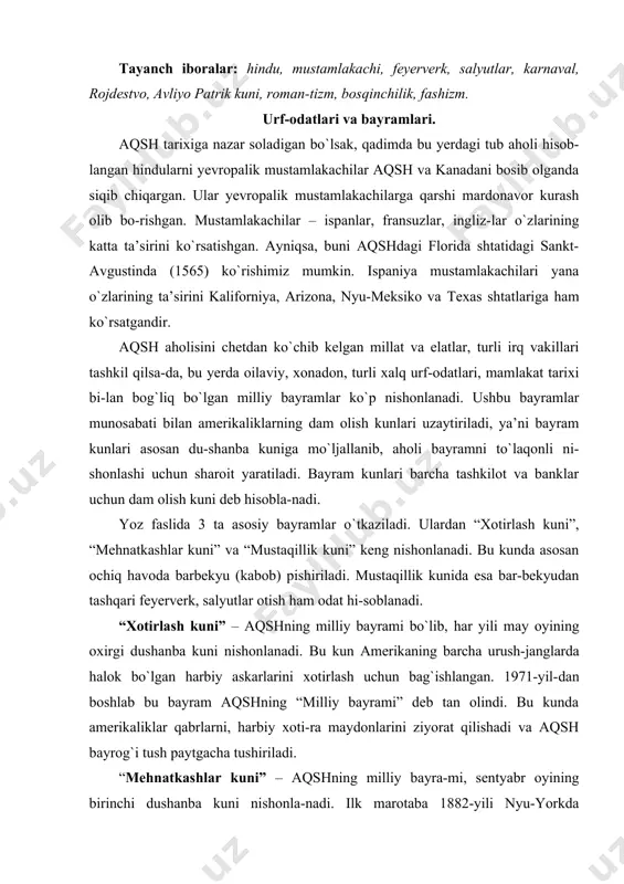 yrog`i tush paytgacha tushiriladi. “mehnatkashlar kuni” – aqshning milliy bayra-mi, sentyabr oyining birinchi dushanba kuni nishonla-nadi. ilk marotaba 1882-yili nyu-yorkda nishonlan-gan. 1894-yildan boshlab aqshning barcha shtatlarida qonuniy davlat bayrami deb tan olingan. bu bayram – amerikaliklar uchun yoz oyining oxirgi kuni timsoli. bayram kuni ishchilar va ularning oilalari uchun festival-lar uyushtiriladi. “mustaqillik kuni” 1779-yilda aqshning mustaqil-lik deklaratsiyasi tasdiqlangan kun bo`lib, unda aqshning buyuk britaniya qirolligidan mustaqilligi e’lon qi-lingan. aqshda har yili 4-iyul kuni nishonlanadi. bu kun aqshning ozod va mustaqil davlat sifatida tug`ilgan kuni hisoblanadi. ko`p amerikaliklar bu kunni “to`rtinchi iyul” deb ham atashadi. bayram feyerverk, barbekyu, turli xil karnaval, ko`rgazma, sayil, konsert, oilaviy uchrashuv va boshqa ommaviy tantanalar bilan nishonlaydilar. amerika qo`shma shtatlari aholisi ko`p millatli bo`lib, u yevropa mamlakatlaridan ancha keyin shakllan-gan. shu sababli aqshning o`ziga xos urf-odatlari kam-roqdir, ko`pgina emigrantlar o`z urfarini saqlab qolgan-lar. shunga qaramay, aqshda keng tarqalgan urf-odat – “rojdestvo”da barcha oila a’zolari birga yig`ilishib, …