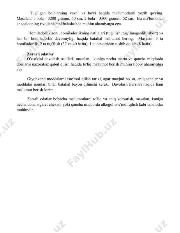 salan: 1-bola - 3200 gramm, 50 sm; 2-bola - 3500 gramm, 52 sm. bu ma'lumotlar chaqaloqning rivojlanishini baholashda muhim ahamiyatga ega. homiladorlik soni, homiladorlikning natijalari (tug'ilish, tug'ilmaganlik, abort) va har bir homiladorlik davomiyligi haqida batafsil ma'lumot bering. masalan: 3 ta homiladorlik, 2 ta tug'ilish (37 va 40 hafta), 1 ta o'z-o'zidan tushib qolish (8 hafta). zararli odatlar o'z-o'zini davolash usullari, masalan, kuniga necha marta va qancha miqdorda dorilarni nazoratsiz qabul qilish haqida to'liq ma'lumot berish muhim tibbiy ahamiyatga ega. giyohvand moddalarni iste'mol qilish tarixi, agar mavjud bo'lsa, aniq sanalar va moddalar nomlari bilan batafsil bayon qilinishi kerak. davolash kurslari haqida ham ma'lumot berish lozim. zararli odatlar bo'yicha ma'lumotlarni to'liq va aniq ko'rsatish, masalan, kuniga necha dona sigaret chekish yoki qancha miqdorda alkogol iste'mol qilish kabi tafsilotlar muhimdir. 📌xulosa пациентнинг тиббий ҳисторияси тўлиқ ва аниқ тўлдирилгани шифокорнинг тўғри ташхис қўйиши ва самарали даволаш стратегиясини ишлаб чиқиши учун муҳим асос бўлади. бу …