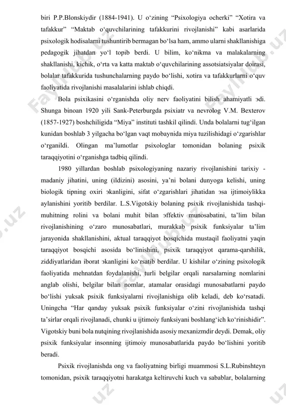 t qarama-qarshilik, ziddiyatlaridan iborat эkanligini ko‘rsatib berdilar. u kishilar o‘zining psixologik faoliyatida mehnatdan foydalanishi, turli belgilar orqali narsalarning nomlarini anglab olishi, belgilar bilan nomlar, atamalar orasidagi munosabatlarni paydo bo‘lishi yuksak psixik funksiyalarni rivojlanishiga olib keladi, deb ko‘rsatadi. uningcha “har qanday yuksak psixik funksiyalar o‘zini rivojlanishida tashqi ta’sirlar orqali rivojlanadi, chunki u ijtimoiy funksiyani boshlang‘ich ko‘rinishidir”. vigotskiy buni bola nutqining rivojlanishida asosiy mexanizmdir deydi. demak, oliy psixik funksiyalar insonning ijtimoiy munosabatlarida paydo bo‘lishini yoritib beradi. psixik rivojlanishda ong va faoliyatning birligi muammosi s.l.rubinshteyn tomonidan, psixik taraqqiyotni harakatga keltiruvchi kuch va sabablar, bolalarning yetakchi faoliyatlari va ularni taraqqiyotga ta’siri a.n.leontevning ilmiy tekshirishlarida o‘z aksini topdi. xx asrning o‘rtalariga kelib mazkur soha dunyo miqyosida keng tarmoqlarda rivojlandi. hozirgi kunda psixik taraqqiyot muammolari chet эllik psixologlar va jumladan o‘zbekiston psixolog olimlari tomonidan ham ilmiy tadqiqot ishlari olib borilmoqda. odam psixikasining ontogenezida biologik va ijtimoiy sharoitning roli (a.n. leontev), ta’lim tarbiya va rivojlanishning o‘zaro munosabati …