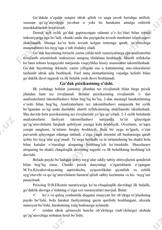 lashuviga turtki bo’ladi. go’dak hayotining dastlabki oylaridan boshlaboq, o’yin faoliyati uning hayotida muhim o’rin egallaydi va go’dakda ko’rib va eshitib idrok qilish uquvini o’stiradi, jismlarning rangi, shakli, katta-kichikligini ajrata olish qobiliyatini rivojlantiradi. o’yin faoliyati go’dakning borliqni bilishda va uni aks ettirishda muhim rol o’ynaydi. go’dakning kattalar bilan uzviy bog’liqligi majburiy muloqotga kirishishni taqozo qiladi. shaxslararo aloqa o’rnatish zarurati bolada noverbal, nutqsiz muloqotning maxsus shakli paydo bo’lishiga olib keladi. go’dakda o’zgalar nutqini idrok qilish va unga javob berishga intilish, xususan qo’zg’atuvchiga javoban u yoki bu harakatni amalga oshirish murakkablashib boraveradi. demak uch oylik go’dak gapirayotgan odamni o’z ko’zlari bilan topish imkoniyatiga ega bo’ladi, chunki unda shu paytgacha tovush manbaini izlash uquvi shakllanadi. shunga ko’ra bola tovush kelgan tomonga qarab, so’zlovchiga munosabatini his-tuyg’uga o’rab ifodalay oladi. go’dak hayotining birinchi yarim yilida turli xususiyatlarga ega analizatorlar rivojlanib orientirlash reaktsiyasi aniqroq ifodalana boshlaydi. shartli reflekslar ko’lami tobora kengayishi natijasida voqeylikka hissiy munosabat takomillashadi. go’dak …