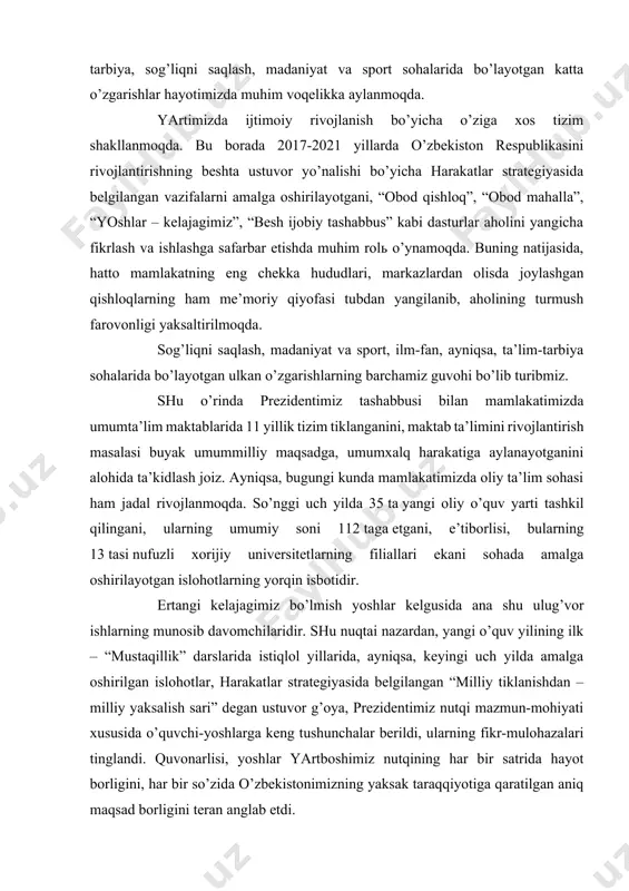 m-tarbiya, sog’liqni saqlash, madaniyat va sport sohalarida bo’layotgan katta o’zgarishlar hayotimizda muhim voqelikka aylanmoqda. yartimizda ijtimoiy rivojlanish bo’yicha o’ziga xos tizim shakllanmoqda. bu borada 2017-2021 yillarda o’zbekiston respublikasini rivojlantirishning beshta ustuvor yo’nalishi bo’yicha harakatlar strategiyasida belgilangan vazifalarni amalga oshirilayotgani, “obod qishloq”, “obod mahalla”, “yoshlar – kelajagimiz”, “besh ijobiy tashabbus” kabi dasturlar aholini yangicha fikrlash va ishlashga safarbar etishda muhim rol o’ynamoqda. buning natijasida, hatto mamlakatning eng chekka hududlari, markazlardan olisda joylashgan qishloqlarning ham me’moriy qiyofasi tubdan yangilanib, aholining turmush farovonligi yaksaltirilmoqda. sog’liqni saqlash, madaniyat va sport, ilm-fan, ayniqsa, ta’lim-tarbiya sohalarida bo’layotgan ulkan o’zgarishlarning barchamiz guvohi bo’lib turibmiz. shu o’rinda prezidentimiz tashabbusi bilan mamlakatimizda umumta’lim maktablarida 11 yillik tizim tiklanganini, maktab ta’limini rivojlantirish masalasi buyak umummilliy maqsadga, umumxalq harakatiga aylanayotganini alohida ta’kidlash joiz. ayniqsa, bugungi kunda mamlakatimizda oliy ta’lim sohasi ham jadal rivojlanmoqda. so’nggi uch yilda 35 ta yangi oliy o’quv yarti tashkil qilingani, ularning umumiy soni 112 taga etgani, e’tiborlisi, …