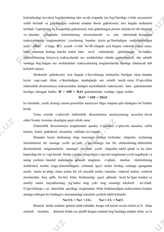 bilan tortiladi, bu esa ularning bir-biridan uzilishiga, ya’ni suyuqlikning bug‘lanishiga xalaqit beradi. shu sababli molekulalari qutbli bo‘lgan moddalar molekulalari qutbsiz bo‘lgan suyuqliklardan (molekulyar og‘irliklari bir-biriga yaqin bo‘lganda) o‘zining birmuncha qiyinroq uchuvchanligi bilan farq qiladi. masalan, natriy xloridning kichkina kristali suvga tushganda, shu kristallga tegib turgan suv molekulalari uning sirtiga chiqib turgan ionlarga o‘zining qarama-qarshi zaryadlangan qutblari bilan tortiladi va binobarin, ionlarning o‘zaro tortilishini bo‘shashtiradi: ular kristalldan ajralib chiqib erkin bo‘lib qoladi. suvsiz mis (p)-xloridni hamda uning eritmasi rangini ko‘rsatish mumkin: eritmada mis ionlari suv molekulalari bilan bog‘langan holda, ya’ni gidratlangan holatda qoladi. endi kislotalardagi kovalent bog‘lanishning ular suvda eriganda ion bog‘lanishga o‘tishi mexanizmi ochib beriladi va gidratlangan vodorod ionidan iborat gidroksoniy ioni haqida tushuncha beriladi. uqitishning bu bosqichida gidroksoniy ioni gidratlangan proton sifatida ko‘rib chiqiladi va shunday qilinganda kislotalarning dissotsilanishi va ular ishtirokida boradigan reaksiyalarning tenglamalarini yozishning bundan keyin qo‘llaniladigan soddalashtirilgan usuli (н3о+ o‘rniga н+) yozish o‘rinli bo‘lib chiqadi: axir …