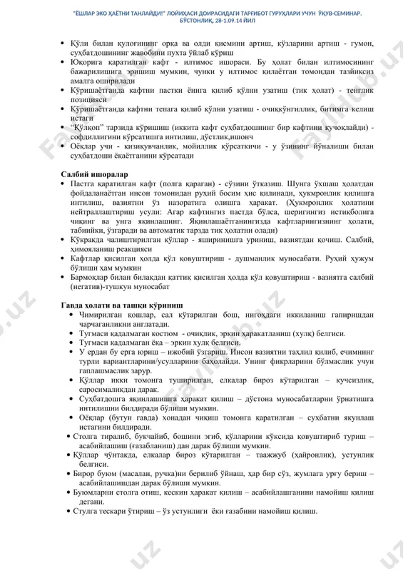 йнаш. тиш билан қандайдир предметнинг учини тишлаш: қалам, ручка - қўшимча маълумот талаб қилинади · юмуқ кўзлар билан қош ўртасини силаш - диққатни бир жойга жамлаш ва хаёл суриш · бурунни ушлаб, уни енгилгина артиш пайтида ёнига бурилиб, стулда қимирлаш - гумон · қўли билан қулоғининг орқа ва олди қисмини артиш, кўзларини артиш - гумон, суҳбатдошининг жавобини пухта ўйлаб кўриш · юқорига қаратилган кафт - илтимос ишораси. бу ҳолат билан илтимосининг бажарилишига эришиш мумкин, чунки у илтимос қилаётган томондан тазйиқсиз амалга оширилади · кўришаётганда кафтни пастки ёнига қилиб қўлни узатиш (тик ҳолат) - тенглик позицияси · кўришаётганда кафтни тепага қилиб қўлни узатиш - очиқкўнгиллик, битимга келиш истаги · “қўлқоп” тарзида кўришиш (иккита кафт суҳбатдошнинг бир кафтини қучоқлайди) - софдиллигини кўрсатишга интилиш, дўстлик,ишонч · оёқлар учи - қизиқувчанлик, мойиллик кўрсаткичи - у ўзининг йўналиши билан суҳбатдоши ёқаётганини кўрсатади салбий ишоралар · пастга қаратилган кафт (полга қараган) - сўзини ўтказиш. шунга ўхшаш …