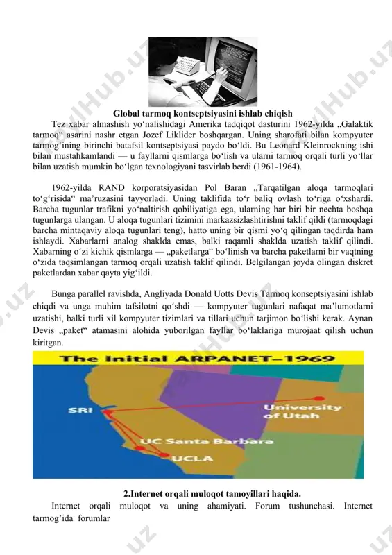 , dushman hujumi paytida maʼlumotlarni uzatishning muqobil usullari yoʻqligi sababli strategik va harbiy maqsadlarda foydalanish uchun xavfli deb hisoblangan. global tarmoq kontseptsiyasini ishlab chiqish tez xabar almashish yoʻnalishidagi amerika tadqiqot dasturini 1962-yilda „galaktik tarmoq“ asarini nashr etgan jozef liklider boshqargan. uning sharofati bilan kompyuter tarmogʻining birinchi batafsil kontseptsiyasi paydo boʻldi. bu leonard kleinrockning ishi bilan mustahkamlandi — u fayllarni qismlarga boʻlish va ularni tarmoq orqali turli yoʻllar bilan uzatish mumkin boʻlgan texnologiyani tasvirlab berdi (1961-1964). 1962-yilda rand korporatsiyasidan pol baran „tarqatilgan aloqa tarmoqlari toʻgʻrisida“ maʼruzasini tayyorladi. uning taklifida toʻr baliq ovlash toʻriga oʻxshardi. barcha tugunlar trafikni yoʻnaltirish qobiliyatiga ega, ularning har biri bir nechta boshqa tugunlarga ulangan. u aloqa tugunlari tizimini markazsizlashtirishni taklif qildi (tarmoqdagi barcha mintaqaviy aloqa tugunlari teng), hatto uning bir qismi yoʻq qilingan taqdirda ham ishlaydi. xabarlarni analog shaklda emas, balki raqamli shaklda uzatish taklif qilindi. xabarning oʻzi kichik qismlarga — „paketlarga“ boʻlinish va barcha paketlarni bir …