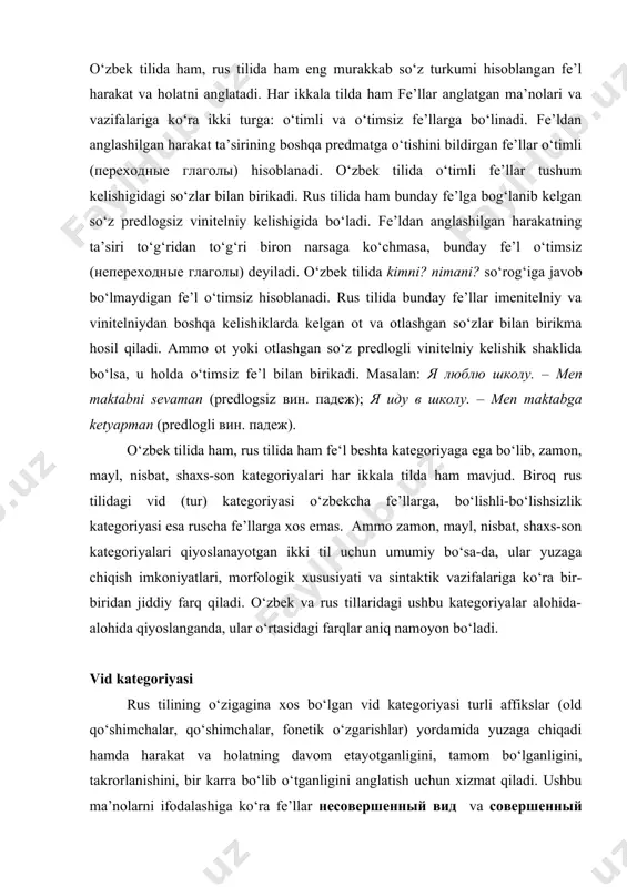 g o‘zigagina xos bo‘lgan vid kategoriyasi turli affikslar (old qo‘shimchalar, qo‘shimchalar, fonetik o‘zgarishlar) yordamida yuzaga chiqadi hamda harakat va holatning davom etayotganligini, tamom bo‘lganligini, takrorlanishini, bir karra bo‘lib o‘tganligini anglatish uchun xizmat qiladi. ushbu ma’nolarni ifodalashiga ko‘ra fe’llar несовершенный вид va совершенный вид kabi turlarga ajratiladi. v.v.reshetov, o.azizov kabi olimlar birinchi turdagi fe’llarni tugallanmagan tur, ikkinchisini esa tugallangan tur deb atashgan. ammo bunday nomlanish unchalik ham o‘zini oqlamaydi. binobarin, b этот момент я читал книгу (men bu vaqtda kitob o‘qiyotgan edim); cейсас я читаю книгу (hozir men kitob o‘qiyapman) kabi gaplarda читать fe’li haqiqatan ham tugallanmagan harakatni, я почитал книгу (men kitob o‘qidim); я прочитал книгу (men kitobni o‘qib chiqdim) kabi gaplarda esa nihoyasiga yetgan harakatni ifodalamoqda. ammo ирода запела (iroda kuylab yubordi); воробьи зачирикали (chumchuqlar sayray boshladi) gaplaridagi петь, чирикать fe’llarining совершенный вид shakli endi boshlanayotgan jarayonni anglatmoqda. shuning uchun rus tilidagi fe’llar xususida so‘z yuritayotganda ruscha sovershenniy vid, …