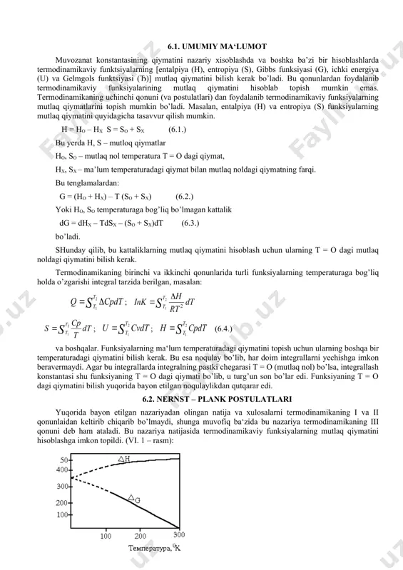 i topish uchun ularning boshqa bir temperaturadagi qiymatini bilish kerak. bu esa noqulay bo’lib, har doim integrallarni yechishga imkon beravermaydi. agar bu integrallarda integralning pastki chegarasi t = o (mutlaq nol) bo’lsa, integrallash konstantasi shu funksiyaning t = o dagi qiymati bo’lib, u turg’un son bo’lar edi. funksiyaning t = o dagi qiymatini bilish yuqorida bayon etilgan noqulaylikdan qutqarar edi. 6.2. nernst – plank postulatlari yuqorida bayon etilgan nazariyadan olingan natija va xulosalarni termodinamikaning i va ii qonunlaidan keltirib chiqarib bo’lmaydi, shunga muvofiq ba‘zida bu nazariya termodinamikaning iii qonuni deb ham ataladi. bu nazariya natijasida termodinamikaviy funksiyalarning mutlaq qiymatini hisoblashga imkon topildi. (vi. 1 – rasm): vi. 1 – rasm. δh, δg larni temperaturaga bog’liq holda o’zgarishi. q = – δh bilan а =–δg ning temperatura bilan o’zgarishi gibbs–gelmgols tenglamasi (6.5.) va tajriba natijasi asosida, integral konstanta «c» ning qiymatiga qarab, ma‘lum temperaturada δg (yoki a) bir necha qiymatga ega …