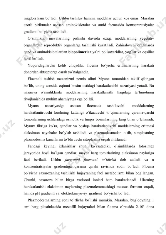 a elektrokimyoviy gradient bo`yicha bo`ladi. plazmodesmalarning soni to`rlicha bo`lishi mumkin. masalan, bug`doyning 1 sm2 barg plastinkasida mezoflll hujayralari bilan floema o`rtasida 2-108 dona atrofida plazmodesmalar bo`ladi va barglardagi assimilyatlarning tashilishi plazmodesmalar orqali diffuziya yo`li bilan sodir bo`ladi. plastik moddalarining floemaning o`tkazuvchi to`qimalarida harakatlanishi, sitoplazmada, molekulalarning tashilishi natijasida amalga oshiriladi va ular plazmodesmalar orqali uzluksiz oqimni hosil qiladi. akademik a.l. kursanovning. nazariyasiga ko`ra, floemada organik moddalarning harakatlanishi nafas olish energiyasining (atf) sarflanishi bilan bog`liq. bunda isbotlanganki, elaksimon naychalar orqali organik moddalarning tez tashilishi jadal nafas olish bilan ko`zatiladi. masalan, qand lavlagining qand moddasi, bargning mezofill hujayralaridan apoplastning erkin bo`shlig`iga harakatlanadi va undan keyin fosforirlanish energiyasi hisobiga o`tkazuvchi tutamlar uchiga o`tadi. erigan moddalarning, kontsentratsiyasi past, tashqi eritmadan, kontsentratsiyasi yuqori bo`lgan hujayra shirasiga tashish uchun zarur bo`lgan erkin energiya`ning miqdorini quyidagi formula bo`yicha hisoblash mumkin. ∆g=rtlnc1/co bu yerda ∆g-erkin energiya, j/mol; r-gaz konstantasi; t-absolyut harorat (t°+°c); c1-hujayra ichida erigan moddalarning kontsentratsiyasi; co-tashqi eritmaning …