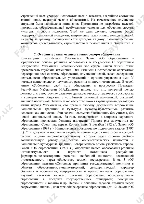 льный уровень, духовное развитие, физическое здоровье подрастающего поколения. поэтому оно с самого начала стало предметом неустанной заботы ислама каримова. открыто говоря о накопившихся здесь недостатках, он в первую очередь подчеркивал недопустимость так называемого «остаточного подхода», при котором средства на систему образования выделялись в последнюю очередь. этим объясняется слабость материально-технической базы образовательных учреждений всех уровней, недостаток мест в детсадах, аварийное состояние зданий школ, нехватка мест в общежитиях. на качественное изменение ситуации была направлена инициатива президента по разработке целевой программы, обеспечивающей необходимые условия для обучения, досуга, культуры и спорта молодежи. этой же цели служило создание фонда поддержки одаренной молодежи, направление талантливых молодых людей на учебу за границу, расширение сети детсадов на дому, развитие сельских комплексов «детсад-школа», строительство и ремонт школ и общежитий и т.д. 2. основные этапы осуществления реформ образования конституция республики узбекистан, закон «об образовании» - юридическая основа развития образования в государстве. с обретением республикой узбекистан независимости все сферы нашей жизни …