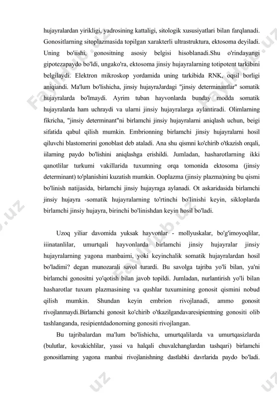 i. bu savolga tajriba yo'li bilan, ya'ni birlamchi gonositni yo'qotish bilan javob topildi. jumladan, nurlantirish yo'li bilan hasharotlar tuxum plazmasining va qushlar tuxumining gonosit qismini nobud qilish mumkin. shundan keyin embrion rivojlanadi, ammo gonosit rivojlanmaydi.birlamchi gonosit ko'chirib o'tkazilgandavaresipientning gonositi olib tashlanganda, resipientdadonorning gonositi rivojlangan. bu tajribalardan ma'lum bo'lishicha, umurtqalilarda va umurtqasizlarda (bulutlar, kovakichlilar, yassi va halqali chuvalchanglardan tashqari) birlamchi gonositlarning yagona manbai rivojlanishning dastlabki davrlarida paydo bo'ladi. boshqacha aytganda, embrion hujayralari rivojlamshining dastlabki davrlarida, jinsiy va somatik hujayralarga ajraladi. ammo ba'zi olimlar hozirgacha gonositlar (jumladan, baliqlarda) rivojlanishning keying! bosqichiarida, gonadaning epitehy hujayralaridan paydo bo'ladi, degan fikrlarni aytmoqda. birlamchi jinsiy hujayraning migrasiyasi. jinsiy hujayralarning rivojlanishi uzoq davom etadi. hamma hayvonlarda gonadalar gonositlardan keyin paydo bo'ladi. birlamchi gonositlar mustaqil harakatlanish, ya'ni migrasiya qilish qobiliyatiga ega. tovuq embrionining gonositlari o'z yo'lining ma'lum qismini qon orqali, qolgan qismini faol harakatlanib bosib o'tadi. fransuz embriologlari e. volf va f. dyubua ma'lumotlariga ko'ra, gonositlarning harakatlanishiga, gonadadan …