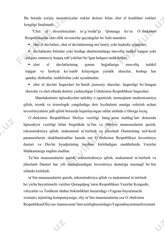 lari bilan qaytarishni talab etadigan chet el kreditlari va qarzlariga taalukli. chunki, chet el kreditlari va halqaro moliya institutlari qarzlari ma’lum vaqt o`tgach asosiy qarz bilan birga belgilangan foizlarining qaytarilishini talab etadi. chetdan jalb etiladigan xorijiy investitsiyalar bilan chet eldan kiritiladigan kreditlarning o`ziga xos farqlari mavjuddir. bu borada xorijiy investitsiyalar risklar doirasi bilan chet el kreditlari risklari kengligi farqlanadi. "chet el investitsiyalari to`g`risida"gi qonunga ko`ra o`zbekiston respublikasida chet ellik investorlar quyidagilar bo`lishi mumkin: · chet el davlatlari, chet el davlatlarining ma’muriy yoki hududiy organlari; · davlatlararo bitimlar yoki boshqa shartnomalarga muvofiq tashkil topgan yoki xalqaro ommaviy huquq sub’yektlari bo`lgan halqaro tashkilotlar; · chet el davlatlarining qonun hujjatlariga muvofiq tashkil topgan va faoliyat ko`rsatib kelayotgan yuridik shaxslar, boshqa har qanday shirkatlar, tashkilotlar yoki uyushmalar; · chet el davlati fuqarolari bo`lmish jismoniy shaxslar, fuqaroligi bo`lmagan shaxslar va chet ellarda doimiy yashaydigan uzbekiston respublikasi fuqarolari. mamlakatimiz iqtisodiyotini tarkibiy o`zgartirish, tarmoqlarni modernizatsiya qilish, texnik …