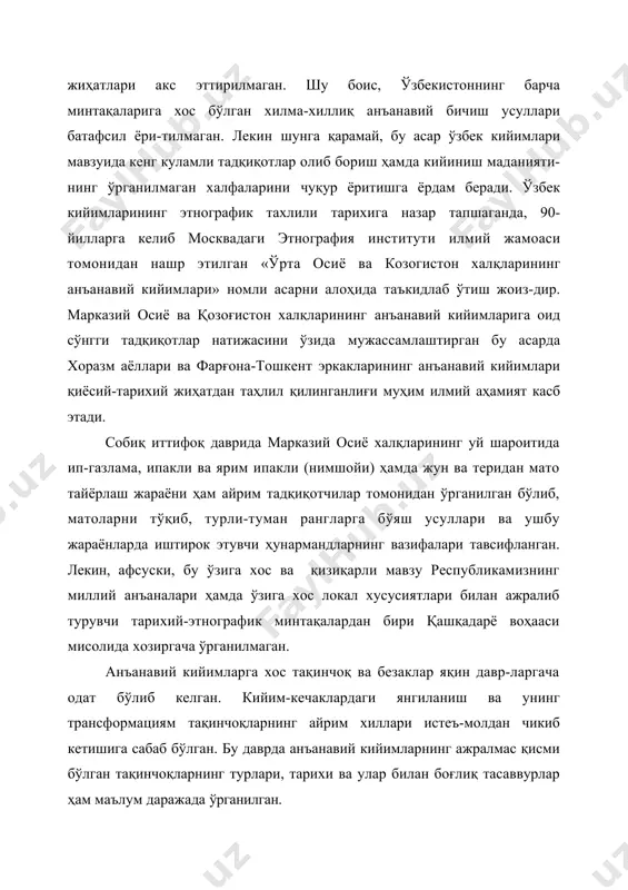 эркакларининг анъанавий кийимлари қиёсий-тарихий жиҳатдан таҳлил қилинганлиғи муҳим илмий аҳамият касб этади. собиқ иттифоқ даврида марказий осиё халқларининг уй шароитида ип-газлама, ипакли ва ярим ипакли (нимшойи) ҳамда жун ва теридан мато тайёрлаш жараёни ҳам айрим тадқиқотчилар томонидан ўрганилган бўлиб, матоларни тўқиб, турли-туман рангларга бўяш усуллари ва ушбу жараёнларда иштирок этувчи ҳунармандларнинг вазифалари тавсифланган. лекин, афсуски, бу ўзига хос ва қизиқарли мавзу республикамизнинг миллий анъаналари ҳамда ўзига хос локал хусусиятлари билан ажралиб турувчи тарихий-этнографик минтақалардан бири қашқадарё воҳааси мисолида хозиргача ўрганилмаган. анъанавий кийимларга хос тақинчоқ ва безаклар яқин давр-ларгача одат бўлиб келган. кийим-кечаклардаги янгиланиш ва унинг трансформациям тақинчоқларнинг айрим хиллари истеъ-молдан чикиб кетишига сабаб бўлган. бу даврда анъанавий кийимларнинг ажралмас қисми бўлган тақинчоқларнинг турлари, тарихи ва улар билан боғлиқ тасаввурлар ҳам маълум даражада ўрганилган. умуман олганда, мазкур тадқиқотлар маълум илмий концепция асосида ёзилган бўлсада, лекин аксарият илмий ишларда ўзбекистоннинг барча минтақаларида яшовчи ўзбеклар кийимлари қамраб олинмаган. шу боис, бажарилган ишларда кийим-ларнинг …