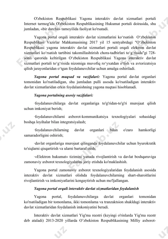 i amalga oshiradi. o'zbekiston respublikasi yagona interaktiv davlat xizmatlari portali internet tarmog'ida o'zbekiston respublikasining hukumat portali doirasida, shu jumladan, «bir darcha» tamoyilida faoliyat ko'rsatadi. yagona portal orqali interaktiv davlat xizmatlarini ko‘rsatish o‘zbekiston respublikasi vazirlar mahkamasining 2017 yil 15 sentyabrdagi "o‘zbekiston respublikasi yagona interaktiv davlat xizmatlari portali orqali elektron davlat xizmatlari ko‘rsatish tartibini takomillashtirish chora-tadbirlari to‘g‘risida"gi 728-sonli qarorida keltirilgan o‘zbekiston respublikasi yagona interaktiv davlat xizmatlari portali to‘g‘risida nizomiga muvofiq ro‘yxatdan o‘tish va avtorizatsiya qilish jarayonlaridan o‘tgan foydalanuvchilar uchun amalga oshiriladi. yagona portal maqsad va vazifalari: yagona portal davlat organlari tomonidan ko'rsatiladigan, shu jumladan pulli asosda ko'rsatiladigan interaktiv davlat xizmatlaridan erkin foydalanishning yagona nuqtasi hisoblanadi. yagona portalning asosiy vazifalari: ·foydalanuvchilarga davlat organlariga to'g'ridan-to'g'ri murojaat qilish uchun imkoniyat berish; ·foydalanuvchilarni axborot-kommunikatsiya texnologiyalari sohasidagi boshqa loyihalar bilan integratsiyalash; ·foydalanuvchilarning davlat organlari bilan o'zaro hamkorligi samaradorligini oshirish; ·davlat organlariga murojaat qilinganda foydalanuvchilar uchun byurokratik to'siqlarni qisqartirish va ularni bartaraf etish; ·«elektron hukumat» tizimini yanada rivojlantirish …