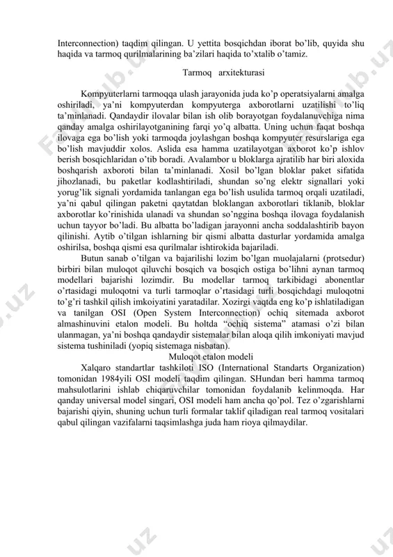 ni aytib o’tishimiz mumkin, lekin shuni ham esda tutaylikki, tarmoqda kompyuter viruslari juda tez tarqaladi. har bir narsaning o’z etaloni bo’lganidek, tarmoq ham biror etalonga asoslanishi kerak, ya’ni muloqotning etalon modeli bo’lishi kerak. shu munosabat bilan xalqaro standardlar tashkiloti ­ iso (international standarts organisation) tomonidan 1984­yili muloqotning etalon modeli – osi modeli (osi­ open system interconnection) taqdim qilingan. u yettita bosqichdan iborat bo’lib, quyida shu haqida va tarmoq qurilmalarining ba’zilari haqida to’xtalib o’tamiz. tarmoq arxitekturasi kompyuterlarni tarmoqqa ulash jarayonida juda ko’p operatsiyalarni amalga oshiriladi, ya’ni kompyuterdan kompyuterga axborotlarni uzatilishi to’liq ta’minlanadi. qandaydir ilovalar bilan ish olib borayotgan foydalanuvchiga nima qanday amalga oshirilayotganining farqi yo’q albatta. uning uchun faqat boshqa ilovaga ega bo’lish yoki tarmoqda joylashgan boshqa kompyuter resurslariga ega bo’lish mavjuddir xolos. aslida esa hamma uzatilayotgan axborot ko’p ishlov berish bosqichlaridan o’tib boradi. avalambor u bloklarga ajratilib har biri aloxida boshqarish axboroti bilan ta’minlanadi. xosil bo’lgan bloklar paket sifatida jihozlanadi, …
