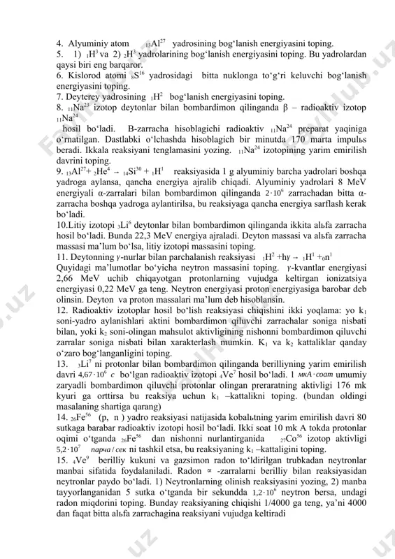 eng. neytron energiyasi proton energiyasiga barobar deb olinsin. deyton va proton massalari ma’lum deb hisoblansin. 12. radioaktiv izotoplar hosil bo‘lish reaksiyasi chiqishini ikki yoqlama: yo k1 soni-yadro aylanishlari aktini bombardimon qiluvchi zarrachalar soniga nisbati bilan, yoki k2 soni-olingan mahsulot aktivligining nishonni bombardimon qiluvchi zarralar soniga nisbati bilan xarakterlash mumkin. k1 va k2 kattaliklar qanday o‘zaro bog‘langanligini toping. 13. 3li7 ni protonlar bilan bombardimon qilinganda berilliyning yarim emirilish davri bo‘lgan radioaktiv izotopi 4ve7 hosil bo‘ladi. 1 umumiy zaryadli bombardimon qiluvchi protonlar olingan preraratning aktivligi 176 mk kyuri ga orttirsa bu reaksiya uchun k1 –kattalikni toping. (bundan oldingi masalaning shartiga qarang) 14. 26fe56 (p, n ) yadro reaksiyasi natijasida kobalьtning yarim emirilish davri 80 sutkaga barabar radioaktiv izotopi hosil bo‘ladi. ikki soat 10 mk a tokda protonlar oqimi o‘tganda 26fe56 dan nishonni nurlantirganida 27co56 izotop aktivligi ni tashkil etsa, bu reaksiyaning k1 –kattaligini toping. 15. 4ve9 berilliy kukuni va gazsimon radon to‘ldirilgan …