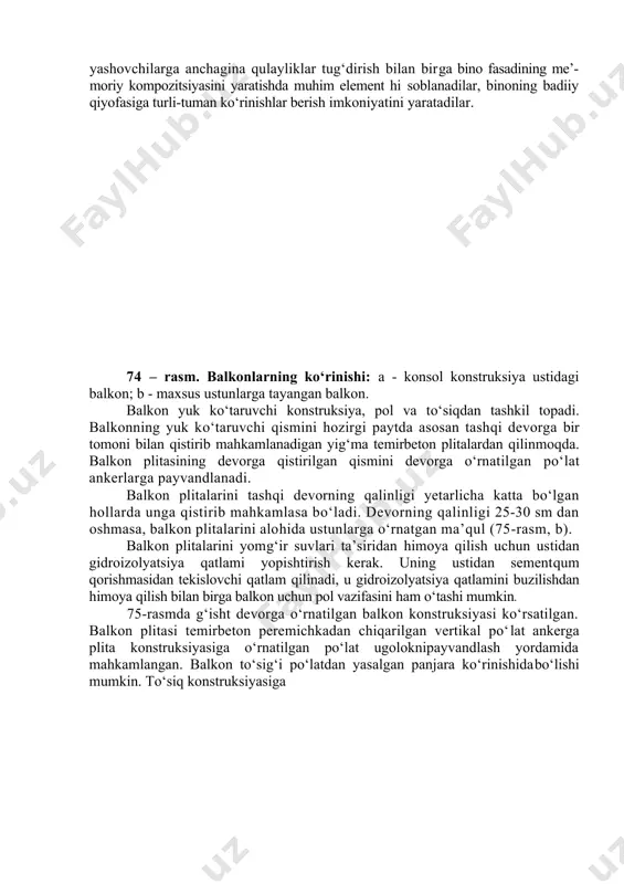 tashqi devorga bir tomoni bilan qistirib mahkamlanadigan yig‘ma temirbeton plitalardan qilinmoqda. balkon plitasining devorga qistirilgan qismini devorga o‘rnatilgan po‘lat ankerlarga payvandlanadi. balkon plitalarini tashqi devorning qalinligi yetarlicha katta bo‘lgan hollarda unga qistirib mahkamlasa bo‘ladi. devorning qalinligi 25-30 sm dan oshmasa, balkon plitalarini alohida ustunlarga o‘rnatgan ma’qul (75-rasm, b). balkon plitalarini yomg‘ir suvlari ta’siridan himoya qilish uchun ustidan gidroizolyatsiya qatlami yopishtirish kerak. uning ustidan sementqum qorishmasidan tekislovchi qatlam qilinadi, u gidroizolyatsiya qatlamini buzilishdan himoya qilish bilan birga balkon uchun pol vazifasini ham o‘tashi mumkin. 75-rasmda g‘isht devorga o‘rnatilgan balkon konstruksiyasi ko‘rsatilgan. balkon plitasi temirbeton peremichkadan chiqarilgan vertikal po‘lat ankerga plita konstruksiyasiga o‘rnatilgan po‘lat ugoloknipayvandlash yordamida mahkamlangan. balkon to‘sig‘i po‘latdan yasalgan panjara ko‘rinishidabo‘lishi mumkin. to‘siq konstruksiyasiga 75-rasm. g‘isht devorga o‘rnatilgan balkon konstruksiyasi: 1 -balkon plitasi; 2 -orayopma plitasi; 3 -peremichkadan chiqqan po‘latanker; 4 - balkon eshigining kesakisi; 5 - beton pog‘ona; 6 - balkon poli; 7 - bitum bilan yopishtirilgan ikki qatlam …