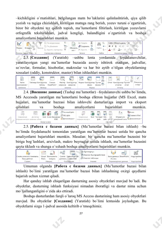 a uchun mo`ljallanganligini o`zida aks ettiradi. boshqa dasturlardan farqli o`laroq ms access dasturining ham asosiy obyektlari mavjud. bu obyektlar [создание] (yaratish) bo`limi lentasida joylashgan. bu obyektlarni sizga 1-jadval asosida keltirib o`tmoqchimiz. 1-jadval. asosiy obyektlar. t/r belgisi vazifasi 1. bu buyruqning vazifasi foydalanuvchi uchun avtomatik jadvalni hosil qiladi. 2. foydalanuvchi bu buyruq yordamida, yaratila-yotgan mbga ustun nomlari va maydon kengligini kiritishi mumkin 3. yaratilgan mbdan standart ravishda so`rovlarni amalga oshiruvchi buyruq. 4. foydalanuvchining hohishiga binoan yaratil- gan mbdan so`rovlarni amalga oshiruvchi buyruq. 5. jadval ko`rinishida kiritilayotgan ma’lumot- larni forma ko`rinishida akslantiruvchi buyruq. bunda ma’lumotlarni kiritish ancha ixchamlashadi. 6. foydalanuvchining hohishiga binoan forma ko`rinishlarini o`zgartiruvchi buyruq. 7. bu buyruq yordamida bo`sh oynaga foydalanuvchi tomonidan forma hosil qilinishi mumkin. 8. standart formalarni taklif qiluvchi buyruq. 9. formalar ko`rinishini o`zgartiruvchi buyruq. 10. boshqa formalar bilan ishlovchi buyruq. 11. yaratilgan mbdan hisobotlarni tayyorlovchi buyruq. 12. yaratilgan mbdan foydalanuvchining hohishiga ko`ra tayyorlanadigan hisobot buyrug`i. 13. bo`sh …