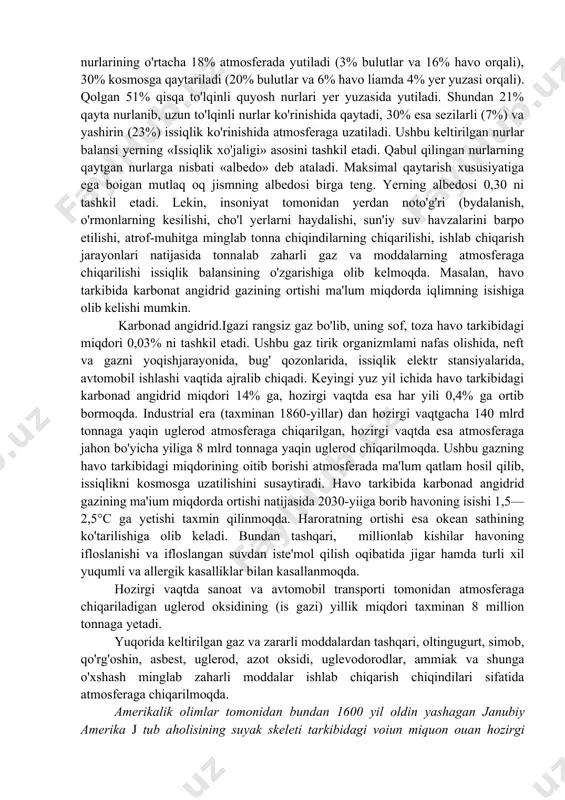 iga ega boigan mutlaq oq jismning albedosi birga teng. yerning albedosi 0,30 ni tashkil etadi. lekin, insoniyat tomonidan yerdan noto'g'ri (bydalanish, o'rmonlarning kesilishi, cho'l yerlarni haydalishi, sun'iy suv havzalarini barpo etilishi, atrof-muhitga minglab tonna chiqindilarning chiqarilishi, ishlab chiqarish jarayonlari natijasida tonnalab zaharli gaz va moddalarning atmosferaga chiqarilishi issiqlik balansining o'zgarishiga olib kelmoqda. masalan, havo tarkibida karbonat angidrid gazining ortishi ma'lum miqdorda iqlimning isishiga olib kelishi mumkin. karbonad angidrid.igazi rangsiz gaz bo'lib, uning sof, toza havo tarkibidagi miqdori 0,03% ni tashkil etadi. ushbu gaz tirik organizmlami nafas olishida, neft va gazni yoqishjarayonida, bug' qozonlarida, issiqlik elektr stansiyalarida, avtomobil ishlashi vaqtida ajralib chiqadi. keyingi yuz yil ichida havo tarkibidagi karbonad angidrid miqdori 14% ga, hozirgi vaqtda esa har yili 0,4% ga ortib bormoqda. industrial era (taxminan 1860-yillar) dan hozirgi vaqtgacha 140 mlrd tonnaga yaqin uglerod atmosferaga chiqarilgan, hozirgi vaqtda esa atmosferaga jahon bo'yicha yiliga 8 mlrd tonnaga yaqin uglerod chiqarilmoqda. ushbu gazning …