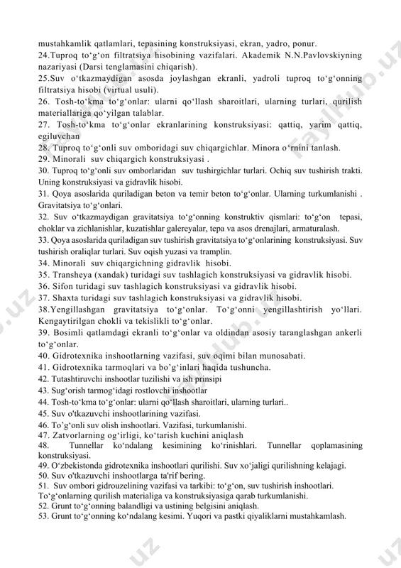 qarab turkumlanishi. 22.тuproq to‘g‘onlar turlari. karerdagi tuproq mavjudligiga, suv o‘tkazmaydigan qatlamning chuqurligiga va tabiiy sharoitiga qarab tuproq to‘g‘on turini tanlash. 23.тuproq to‘g‘onning konstruktiv qismlari: ustki va pastki qiyaliklarining mustahkamlik qatlamlari, tepasining konstruksiyasi, ekran, yadro, ponur. 24.тuproq to‘g‘on filtratsiya hisobining vazifalari. akademik n.n.pavlovskiyning nazariyasi (darsi tenglamasini chiqarish). 25.suv o‘tkazmaydigan asosda joylashgan ekranli, yadroli tuproq to‘g‘onning filtratsiya hisobi (virtual usuli). 26. тosh-to‘kma to‘g‘onlar: ularni qo‘llash sharoitlari, ularning turlari, qurilish materiallariga qo‘yilgan talablar. 27. тosh-to‘kma to‘g‘onlar ekranlarining konstruksiyasi: qattiq, yarim qattiq, egiluvchan 28. тuproq to‘g‘onli suv omboridagi suv chiqargichlar. minora o‘rnini tanlash. 29. minorali suv chiqargich konstruksiyasi . 30. тuproq to‘g‘onli suv omborlaridan suv tushirgichlar turlari. ochiq suv tushirish trakti. uning konstruksiyasi va gidravlik hisobi. 31. qoya asoslarida quriladigan beton va temir beton to‘g‘onlar. ularning turkumlanishi . gravitatsiya to‘g‘onlari. 32. suv o‘tkazmaydigan gravitatsiya to‘g‘onning konstruktiv qismlari: to‘g‘on tepasi, choklar va zichlanishlar, kuzatishlar galereyalar, tepa va asos drenajlari, armaturalash. 33. qoya asoslarida quriladigan suv …