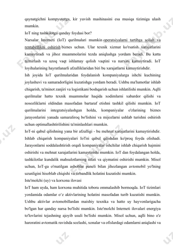 atlarini kuzatish orqali mijozlarga yaxshiroq xizmat ko'rsatish va qarorlar qabul qilishni taklif qilishlari mumkin. iot ham ko'proq shaxsiylashtirish imkonini beradi. narsalar interneti keng tarqalgan bo'lib, tashkilotlarga o'z aktivlari va jarayonlaridan yaxshiroq foydalanish imkonini beradi. mashinadan mashinaga o'zaro ta'sir qilish orqali iot tizimlari jarayonlarni yaxshilash va inson aralashuvini minimallashtirish uchun ishlatilishi mumkin bo'lgan ma'lumotlarni to'playdi. masalan, qahva qaynatgichni kompyuterga, kir yuvish mashinasini esa musiqa tizimiga ulash mumkin. iot ning tashkilotga qanday foydasi bor? narsalar interneti (iot) qurilmalari mumkin operatsiyalarni tartibga solish va rentabellikni oshirish biznes uchun. ular texnik xizmat ko'rsatish xarajatlarini kamaytiradi va jihoz muammolarini tezda aniqlashga yordam beradi. bu katta ta'mirlash va uzoq vaqt ishlamay qolish vaqtini va narxini kamaytiradi. iot loyihalarining hayratlanarli afzalliklaridan biri bu xarajatlarni kamaytirishdir. ish joyida iot qurilmalaridan foydalanish kompaniyalarga ishchi kuchining joylashuvi va samaradorligini kuzatishga yordam beradi. ushbu ma'lumotlar ishlab chiqarish, ta'minot zanjiri va logistikani boshqarish uchun ishlatilishi mumkin. aqlli qurilmalar hatto texnik muammolar haqida …