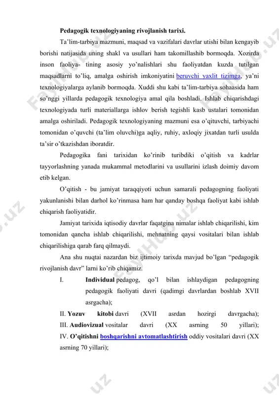 sadlarni to’liq, amalga oshirish imkoniyatini beruvchi yaxlit tizimga, ya’ni texnologiyalarga aylanib bormoqda. xuddi shu kabi ta’lim-tarbiya sohaasida ham so’nggi yillarda pedagogik texnologiya amal qila boshladi. ishlab chiqarishdagi texnologiyada turli materiallarga ishlov berish tegishli kasb ustalari tomonidan amalga oshiriladi. pedagogik texnologiyaning mazmuni esa o’qituvchi, tarbiyachi tomonidan o’quvchi (ta’lim oluvchi)ga aqliy, ruhiy, axloqiy jixatdan turli usulda ta’sir o’tkazishdan iboratdir. pedagogika fani tarixidan ko’rinib turibdiki o’qitish va kadrlar tayyorlashning yanada mukammal metodlarini va usullarini izlash doimiy davom etib kelgan. o’qitish - bu jamiyat taraqqiyoti uchun samarali pedagogning faoliyati yakunlanishi bilan darhol ko’rinmasa ham har qanday boshqa faoliyat kabi ishlab chiqarish faoliyatidir. jamiyat tarixida iqtisodiy davrlar faqatgina nimalar ishlab chiqarilishi, kim tomonidan qancha ishlab chiqarilishi, mehnatning qaysi vositalari bilan ishlab chiqarilishiga qarab farq qilmaydi. ana shu nuqtai nazardan biz ijtimoiy tarixda mavjud bo’lgan “pedagogik rivojlanish davr” larni ko’rib chiqamiz. i. individual pedagog, qo’l bilan ishlaydigan pedagogning pedagogik faoliyati davri (qadimgi davrlardan boshlab xvii asrgacha); …