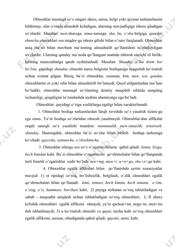 o‘zlik olmoshlari egalik qo‘shimchalari bilan qo‘llanadi: kimi, nimasi, hech kimim, hech nimam, o‘zim, o‘zing, o‘zi, hammasi, barchasi kabi; 2) paytga nisbatan so‘roq ishlatiladigan va sabab - maqsadni aniqlash uchun ishlatiladigan so‘roq olmoshlari, i, ii shaxs kelishik olmoshlari egalik affiksini olmaydi, ya’ni qachon+im, nega+m, men+im deb ishlatilmaydi; 3) u ko‘rsatish olmoshi va qaysi, necha kabi so‘roq olmoshlari egalik affiksini, asosan, otlashganda qabul qiladi: qaysisi, unisi, kabi. 5. ko‘plik qo‘shimchasi i shaxs birlikdagi kishilik olmoshiga qo‘shilmaydi (men+lar tarzida ishlatilmaydi). ii shaxs birlikdagi kishilik olmoshiga -lar qo‘shimachasi qo‘shilsa ko‘plik emas, hurmatsizlik, mensimaslik ma’nosi hosil bo‘ladi: senlar. i-ii shaxs ko‘pligi esa, bir so‘zlovchi va boshqalar, bir tinglovchi va boshqalar kabi ma’noga ega bo‘lib, guruh ifodalash uchun xizmat qiladi: bizlar, sizlar (biz va boshqalar) kabi. so‘roq olmoshiga -lar affiksi qo‘shilsa quyidagicha ma’nolar hosil bo‘ladi: a) taxmin ifodalaydi: soat nechalar bo‘ldi?; b) ma’no kuchaytiriladi: qanchalar qiynaldim! d) "qadim","ancha vaqt" ma’nosini ifodalaydi: qachonlardir bu yerlarda hayot qaynagan …