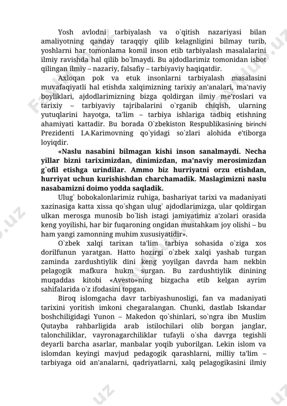 riyasi bilan amaliyotning qanday taraqqiy qilib kelagnligini bilmay turib, yoshlarni har tomonlama komil inson etib tarbiyalash masalalarini ilmiy ravishda hal qilib bo`lmaydi. bu ajdodlarimiz tomonidan isbot qilingan ilmiy – nazariy, falsafiy – tarbiyaviy haqiqatdir. axloqan pok va etuk insonlarni tarbiyalash masalasini muvafaqiyatli hal etishda xalqimizning tarixiy an'analari, ma'naviy boyliklari, ajdodlarimizning bizga qoldirgan ilmiy mе'roslari va tarixiy – tarbiyaviy tajribalarini o`rganib chiqish, ularning yutuqlarini hayotga, ta'lim – tarbiya ishlariga tadbiq etishning ahamiyati kattadir. bu borada o`zbekiston respublikasining birinchi prezidenti i.a.karimovning qo`yidagi so`zlari alohida e'tiborga loyiqdir. «naslu nasabini bilmagan kishi inson sanalmaydi. necha yillar bizni tariximizdan, dinimizdan, ma'naviy merosimizdan g`ofil etishga urindilar. ammo biz hurriyatni orzu etishdan, hurriyat uchun kurishishdan charchamadik. maslagimizni naslu nasabamizni doimo yodda saqladik. ulug` bobokalonlarimiz ruhiga, bashariyat tarixi va madaniyati xazinasiga katta xissa qo`shgan ulug` ajdodlarimizga, ular qoldirgan ulkan mеrosga munosib bo`lish istagi jamiyatimiz a'zolari orasida keng yoyilishi, har bir fuqaroning ongidan mustahkam joy olishi – bu ham …