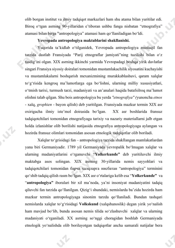 n – antropologiya tarzida shakllangan mamlakatlardan yana biri germaniyadir. 1789 yil germaniyada yevropalik bo‘lmagan xalqlar va ularning madaniyatlarini o‘rganuvchi “yolkerkunde” deb yuritiluvchi ilmiy maktabga asos solingan. xix asrning 30-yillarida nemis sayyohlari va tadqiqotchilari tomonidan барча халqларга нисбатан “antropologiya” terminini qo‘shib tadqiq qilish rasm bo‘lgan. xix asr o‘rtalariga kelib esa “yolkerkunde” va “antropologiya” iboralari bir xil ma’noda, ya’ni insoniyat madaniyatini tadqiq qiluvchi fan tarzida qo‘llanilgan. qizig‘i shundaki, nemislarda ba’zida hozirda ham mazkur termin antropologiyaga sinonim tarzda qo‘llaniladi. bundan tashqari nemislarda xalqlar to‘g‘risidagi volkskund (xalqshunoslik) degan yirik yo‘nalish ham mavjud bo‘lib, bunda asosan nemis tilida so‘zlashuvchi xalqlar va ularning madaniyati o‘rganiladi. xx asrning so‘nggi choragidan boshlab germaniyada etnologik yo‘nalishda olib borilayotgan tadqiqotlar ancha samarali natijalar bera boshlagan. ayniqsa, bu borada maks planka nomidagi antropologiya va antropologiya ilmiy tadqiqot instituti tomonidan olib borilayotgan izlanishlar alohida e’tiborga sazovordir. ingliz tilida so‘zlashuvchi xalqlar orasida antropologiyaning fan sifatida shakllanishi birmuncha boshqacharoq tarzda kechgan. avvalo inglizzabon mamlakatlarda …
