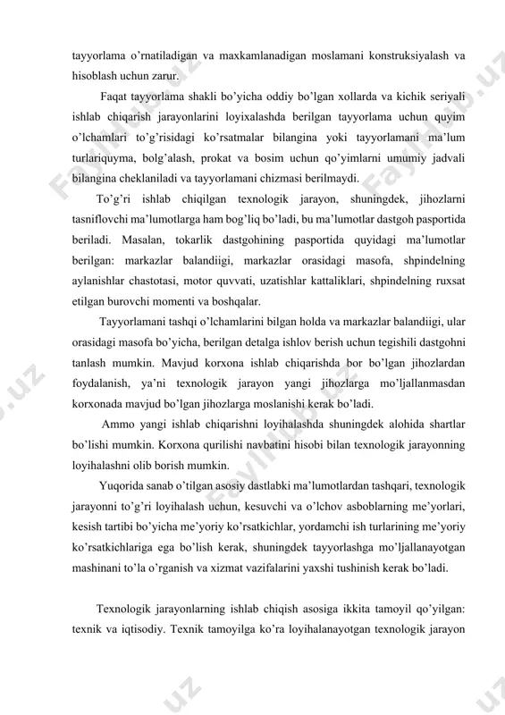 borish mumkin. yuqorida sanab o’tilgan asosiy dastlabki ma’lumotlardan tashqari, texnologik jarayonni to’g’ri loyihalash uchun, kesuvchi va o’lchov asboblarning me’yorlari, kesish tartibi bo’yicha me’yoriy ko’rsatkichlar, yordamchi ish turlarining me’yoriy ko’rsatkichlariga ega bo’lish kerak, shuningdek tayyorlashga mo’ljallanayotgan mashinani to’la o’rganish va xizmat vazifalarini yaxshi tushinish kerak bo’ladi. texnologik jarayonlarning ishlab chiqish asosiga ikkita tamoyil qo’yilgan: texnik va iqtisodiy. texnik tamoyilga ko’ra loyihalanayotgan texnologik jarayon berilgan buyumni tayyorlashda ishchi chizmani barcha talablarini va texnik shartlarini bajarilishini to’la ta’minlashi kerak. iqtisodiy tamoyilga ko’ra tegishli holda buyumni tayyorlash minimal mehnat sarfi va ishlab chiqarishga foydasi bilan amalga oshirilishi kerak . mexanik ishlov berishda texnologik jarayonlarni loyihalash-detal tayyorlash jarayonini kerakli texnik-iqtisodiy hisoblar bilan to’la tushuntirib berish va qabul qilingan varlantni asoslash maqsadiga ega. texnologik xujjatlarni tuzish natijasida korxona muxandistexnik xodimlari va ijrochi ishchilari loyihalangan texnologik jarayonni amalga oshirish uchun zarur bo’lgan yo’riqnoma va kerakli ma’lumotlarni oladilar. texnologik ishlanma buyum chiqarish uchun kerak bo’lgan ishlab chiqarish vositalarini, …