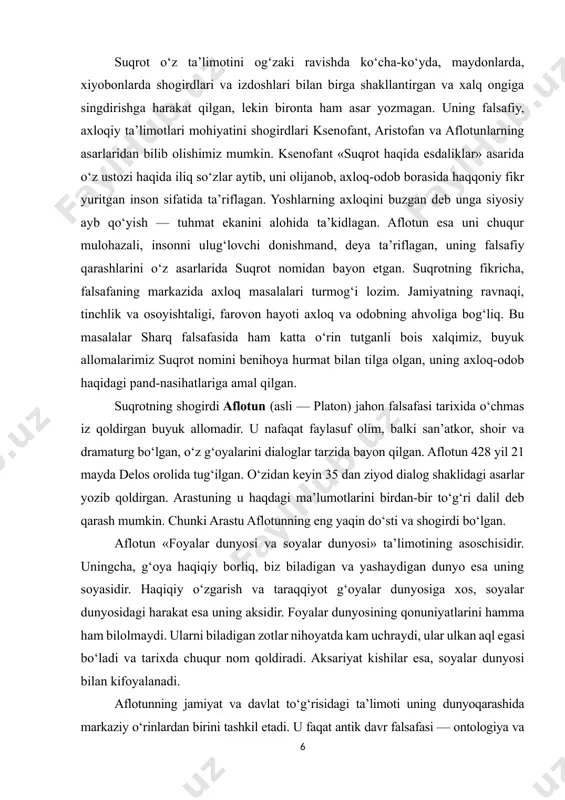 qilgan. suqrotning shogirdi aflotun (asli — platon) jahon falsafasi tarixida o‘chmas iz qoldirgan buyuk allomadir. u nafaqat faylasuf olim, balki san’atkor, shoir va dramaturg bo‘lgan, o‘z g‘oyalarini dialoglar tarzida bayon qilgan. aflotun 428 yil 21 mayda delos orolida tug‘ilgan. o‘zidan keyin 35 dan ziyod dialog shaklidagi asarlar yozib qoldirgan. arastuning u haqdagi ma’lumotlarini birdan-bir to‘g‘ri dalil deb qarash mumkin. chunki arastu aflotunning eng yaqin do‘sti va shogirdi bo‘lgan. aflotun «foyalar dunyosi va soyalar dunyosi» ta’limotining asoschisidir. uningcha, g‘oya haqiqiy borliq, biz biladigan va yashaydigan dunyo esa uning soyasidir. haqiqiy o‘zgarish va taraqqiyot g‘oyalar dunyosiga xos, soyalar dunyosidagi harakat esa uning aksidir. foyalar dunyosining qonuniyatlarini hamma ham bilolmaydi. ularni biladigan zotlar nihoyatda kam uchraydi, ular ulkan aql egasi bo‘ladi va tarixda chuqur nom qoldiradi. aksariyat kishilar esa, soyalar dunyosi bilan kifoyalanadi. aflotunning jamiyat va davlat to‘g‘risidagi ta’limoti uning dunyoqarashida markaziy o‘rinlardan birini tashkil etadi. u faqat antik davr falsafasi — ontologiya …