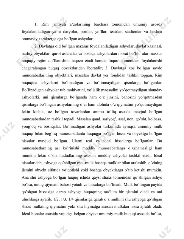 shyolarga tushunilgan. masalan: qimmatbaho toshlar, yoqut va zumradlar, brilliantlar, oltin taqinchoqlar va boshqa qimmatbaho ashyolar kiritiladi. jinsiy belgilari va xususiy alomatlari, yaʼni individual xususiyatlari bilan farq qiladigan ashyolar, ularni ko’pchilik rim yuristlari almashtiriladigan va almashtirilishi mumkin bo’lmaydigan ashyolarga sifatida eʼtirof etganlar. jinsiy belgilari bilan farq qiladigan ashyolar tayinlanishiga qarab, jinsiga qarab, soni, o’lchov belgisi, og’irligi, baholariga asoslanib, har. birining huquqiy munosabatda qanday holatda, yaʼni obyekt sifatidami yoki jinsiy alomatga ega bo’lgan ashyomi (ona qo’y yoki qo’chqor) yoki sonining kerakligi (100 ta soldat), og’irligi (10 tonna) ni yetkazib berish kabi mu- nosabatlarga tushunilgan. individual yoki xususiy alomatga ega bo’lgan ashyolar - maʼlum. shaxslar, ustalar, hunarmandlar tomonidan ishlab chihiladigan ashyolar, yaʼni individual shaxsning ish faoliyati statusi bilan, hatto obro’yi, mehnatining sifati, mahsulotning jahon andozalari asosida ishlab chiqilganligi bilan, umuman individual shaxsning xarakterli xususiyati bilan belgilanadigan ashyolardir. ularning o’rniga boshqa ashyolarni ishlatib bo’lmaydi. asosiy ashyolar va unga mansub bo’lgan ashyolar deb, shunday ashyolarga …
