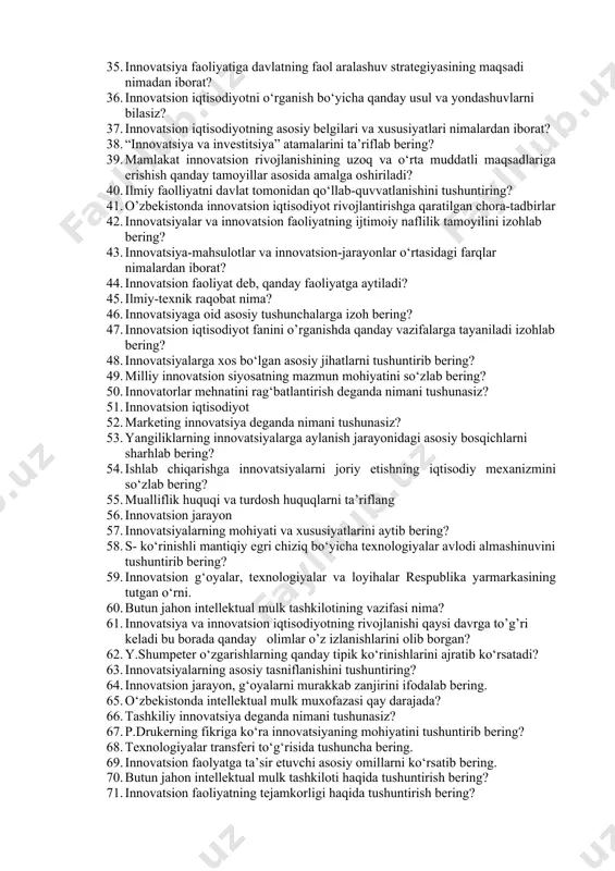ish bering? 27. ijtimoiy innovatsiya deganda nimani tushunasiz? 28. davriy va qo‘poruvchi innovatsiyalarning bir-biridan farqini izohlang? 29. o‘zbekiston iqtisodiyotini innovatsion rivojlanish yo‘liga o‘tishida qanday muammolar mavjud? 30. zamonaviy fan – texnika taraqqiyoti va uning mazmun – mohiyatini tushuntirib bering? 31. innovatsion iqtisodiyot fanining predmeti ya’ni o’rganish ob’ektini aytib bering? 32. innovatsiyalar va innovatsion faoliyatning yangilikning moliyaviy jihatdan ta’minlanganligi tamoyilini izohlab bering? 33. oltita texnologik uklad to‘g‘risida tushuncha bering. bugungi kunda o‘zbekiston iqtisodiyoti uchun qaysi texnologik uklad xos? 34. mamlakatni innovatsion rivojlanish yo‘liga o‘tganligini qanday makroiqtisodiy ko‘rsatkichlar bilan baholash mumkin? 35. innovatsiya faoliyatiga davlatning faol aralashuv strategiyasining maqsadi nimadan iborat? 36. innovatsion iqtisodiyotni o‘rganish bo‘yicha qanday usul va yondashuvlarni bilasiz? 37. innovatsion iqtisodiyotning asosiy belgilari va xususiyatlari nimalardan iborat? 38. “innovatsiya va investitsiya” atamalarini ta’riflab bering? 39. mamlakat innovatsion rivojlanishining uzoq va o‘rta muddatli maqsadlariga erishish qanday tamoyillar asosida amalga oshiriladi? 40. ilmiy faolliyatni davlat tomonidan qo‘llab-quvvatlanishini tushuntiring? 41. o’zbekistonda innovatsion …