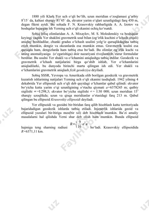 6 356 433 1:299,6 1909 sh.amerika xeyford 6 378 388 6 356 912 1:297,0 1940 sssr krasovskiy 6 378 245 6 356 863 1:298,3 ellipsoid o‘lchamlarining turlicha bo‘lishi turlicha izohlanadi. 1859 yili rus harbiy geodezisti f. f. shubert buni “yer uch o‘qli ellipsoid bo‘lishidan” dedi. uningcha yer yolg‘iz aylanish o‘qi bo‘yicha siqilmay, ekvator o‘qi bo‘yicha ham siqilgan va bu siqilish :8870 ga teng. o‘sha davrda f. f. shubert fikriga e’tiroz bildiruvchilar ham bo‘ldi. lekin keyin f. n. krasovskiy bajargan ishlar natijasi f. f. shubert haq ekanini ko‘rsatdi. 1880 yili klark yer uch o‘qli bo‘lib, uzun meridian o‘zoqlamasi g‘arbiy 815 da, kaltasi sharqiy 8145 da, ekvator yarim o‘qlari uzunligidagi farq 450 m, degan fikrni aytdi. bu sohada f. n. krasovskiy rahbarligida a. a. izotov va boshqalar bajargan ish yerning uch o‘qli ekanini ochiq ko‘rsatdi. sobiq itfoq olimlaridan a. a. mixaylov, m. s. molodenskiy va boshqalar keyingi vaqtda yer shaklini gravmetrik usul …