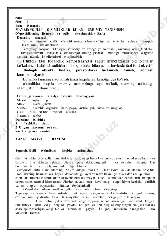 5 dorivor o’simliklar kasalliklarni davolashda ishlatiladi . 6 chorva molar uchun to’yimli ozuqa ./ mavzuni mustahkamlash 1 botanika nimani o’rgatadi ? 2 nima uchun o’simliklar muhofoza qilinadi ? 3 o’simliklarning tabiatda qanday ahamiyatga ega ? 4 “ qizil kitob “ nima maqsadda tashkil etilgan ? 5 dorivor o’simliklarni ayting ? uyga vazifa : 4- 6 betlarni o’qish , mavzu yuzasidan ma’lumotlar to’plash yangi so’zlarni yod olish 1 sana:_________________________________________________ sinf: 6 fan: botanika mavzu: “gulli o’simliklar bilan umumiy tanishish. o’quvchilarning jismoniy va aqliy rivovlanishi. ( saa) darsning maqsad ta’limiy maqsad: gulli o’simliklarning xilma – xilligi va tabiatda uchrashi hasqida bkmlarni shakllantirish tarbiyaviy maqsad: ekologik , iqtisodiy, va kasbga yo’naltirish , vavaurug’larningtuzilishi rivojlantiruvchi maqsad: o’simlikolrganlarining yashash muhitiga moslashishi o’rgatish asosida hayotiy ko’nikmalarni rivojlantirish ijtimoiy faol fuqarolik kompetensiyasi tabiat muhofazasiga oid kechalar, ko‘kalamzorlashtirish tadbirlari, biolog olimlar bilan uchrashuvlarda faol ishtirok etish _ biologik obyekt, hodisa, jarayonlarni tushunish, tanish, izohlash kompetensiyasi: botanika fanining rivojlanish …
