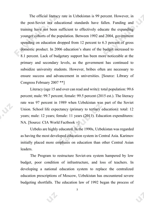 cy rate was 97 percent in 1989 when uzbekistan was part of the soviet union. school life expectancy (primary to tertiary education): total: 12 years; male: 12 years; female: 11 years (2011). education expenditures: na. [source: cia world factbook =] uzbeks are highly educated. in the 1990s, uzbekistan was regarded as having the most developed education system in central asia. karimov initially placed more emphasis on education than other central asian leaders. the program to restructure soviet-era system hampered by low budget, poor condition of infrastructure, and loss of teachers. in developing a national education system to replace the centralized education prescriptions of moscow, uzbekistan has encountered severe budgeting shortfalls. the education law of 1992 began the process of theoretical reform, but the physical base has deteriorated, and curriculum revision has been slow. [source: library of congress, march 1996 *] according to the u.s. department of state: “the government continued …