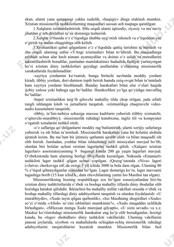 rining «misionerlik» xarakatlari to‘g‘ridan-to‘g‘ri mahalliy-tub aholini «evangelizatsiya» qilishga, ya’ni o‘z diniga og‘dirishga qaratilgani namoyon bo‘ladi. o‘sha davrdagi evangellashtirshni bugungi kunda hududimizda tatbiq etish to‘g‘ri bo‘larmikan va shartmikan? bugungi kunda mavjud ma’lumotlarga ko‘ra, respublikamiz fuqarolarning 99 foizi o‘zini qaysidir bir diniy yo‘nalishiga tegishligini ma’lum qilgan, shundan 90 foiziga yaqini musulmonlar, 7-8 foizini pravoslavlar va boshqa din vakillari tashkil etadilar. mazkur fuqarorlarning deyarli hammasi yakka xudolikka ishonadilar. garchi shunday ekan, ularni yana qanaqangi yakka xudolik, «haqiqiy» dinga etaklash mumkin. xristian missionerlik tashkilotlarning maqsadlari asosan uch nuqtaga qaratilgan: 1.xalqlarni xristianlashtirish. shu orqali ularni iqtisodiy, siyosiy va ma’naviy jihatdan g‘arb davlatlari ta’sir doirasiga tushurish. 2.xalqlar o‘rtasida o‘z e’tiqodiga shubha uyg‘otish ishonch va e’tiqoddan yuz o‘girish va undan chiqqishiga olib kelish. 3.xristianlikni qabul qilganlarni o‘z e’tiqodida qattiq turishini ta’minlash va shu orqali ularning safini «yangi xristianlar» bilan to‘ldirish. bu maqsadlarga erishish uchun ular hech nimani ayamaydilar va doimo o‘z uslub va metodlarini takomillashtirib boradilar, jumladan …