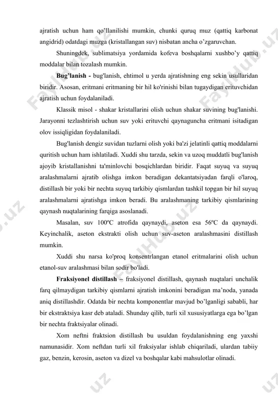 xil fraksiyalar ishlab chiqariladi, ulardan tabiiy gaz, benzin, kerosin, aseton va dizel va boshqalar kabi mahsulotlar olinadi. xromatografiya - bu ajratish usuli, shuningdek filtrlash bilan bir oz o'xshashdir. ajratishga uchragan aralashmaning hajmi jihatidan u ancha nozik, tanlangan va unchalik ortiqcha emas. ushbu aralash suyuq (suyuq xromatografiya) yoki gaz (gaz xromatografiya) bo'lishi mumkin. filtrni ishlatish o'rniga xromatografiya statsionar faza deb nomlanadigan narsani talab qiladi. qog'oz xromatografiyasida markerlardan foydalangan holda statsionar faza vazifasini bajaradi, bu orqali aralashma tarkibiy qismlar (bo'yoqlar) ajratilganda harakatlanadi. statsionar faza mukammalligi - bu o'zaro ta'siriga yoki yaqinligiga qarab tarkibiy qismlarni saqlaydigan qadoqlangan ustun. shunday qilib, xromatografiya har xil zaryadli ionlarni, har xil qutbli yoki kattalikdagi molekulalarni va boshqalarni ajratishi mumkin. xromatografiya murakkab aralashmalarni tahlil qilish, dori vositalarining ta'sirini baholash, o'ziga xos kimyoviy birikmalarni aniqlash va shu qatorda uning ishlatilishining boshqa misollari uchun juda muhimdir. magnit ajratish - uning nomidan ko'rinib turibdiki, u turli xil geterogen aralashmalarning tarkibiy qismlarini …