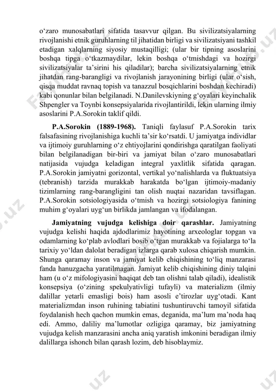 baxt saodatning bosh markazi deb ta’kidlaganlar. forobiy esa, butun dunyodagi jamiyat haqida fikr yuritib, uning xukmdori qandaydir alohida olingan xalq, qavm yoki jamoa boshlig‘i emas, balki butun madaniy dunyodir deb ta’kidlaydi va bu fikri bilan yunon faylasuflaridan ilgarilab ketadi. [1: 1 форобий фозил шаҳар аҳолиси.-т.: шарқ, 1999. –б.82-83] [2: 2 форобий фозил шаҳар аҳолиси.-т.: шарқ, 1999.-б..69] madaniy-tarixiy tiplar tushunchasi sotsiologiyaga n.ya.danilevskiy tomonidan kiritilgan bo‘lib, u tarixni «o‘ziga xos sivilizatsiyalar»ning o‘zaro munosabatlari sifatida tasavvur qilgan. bu sivilizatsiyalarning rivojlanishi etnik guruhlarning til jihatidan birligi va sivilizatsiyani tashkil etadigan xalqlarning siyosiy mustaqilligi; (ular bir tipning asoslarini boshqa tipga o‘tkazmaydilar, lekin boshqa o‘tmishdagi va hozirgi sivilizatsiyalar ta’sirini his qiladilar); barcha sivilizatsiyalarning etnik jihatdan rang-barangligi va rivojlanish jarayonining birligi (ular o‘sish, qisqa muddat ravnaq topish va tanazzul bosqichlarini boshdan kechiradi) kabi qonunlar bilan belgilanadi. n.danilevskiyning g‘oyalari keyinchalik shpengler va toynbi konsepsiyalarida rivojlantirildi, lekin ularning ilmiy asoslarini p.a.sorokin taklif qildi. p.a.sorokin (1889-1968). taniqli faylasuf p.a.sorokin tarix …