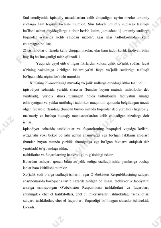 qonun bilan xo`jalik sudiga taalluqli ishlar jumlasiga boshqa ishlar ham kiritilishi mumkin. xo`jalik sudi o`ziga taalluqli ishlarni, agar o`zbekiston respublikasining xalqaro shartnomasida boshqacha tartib nazarda tutilgan bo`lmasa, tadbirkorlik faoliyatini amalga oshirayotgan o`zbekiston respublikasi tashkilotlari va fuqarolari, shuningdek chet el tashkilotlari, chet el investsiyalari ishtirokidagi tashkilotlar, xalqaro tashkilotlar, chet el fuqarolari, fuqaroligi bo`lmagan shaxslar ishtirokida ko`radi. o`zaro bog`liq bo`lib, ba`zilari xo`jalik sudiga, boshqalari esa umumiy sudga taalluqli bo`lgan bir necha talab birlashtirilgan taqdirda, hamma talablar umumiy sudda ko`rilishi kerak. qonunga muvofiq va sudga taalluqlilik qoidasiga asosan xo`jalik sudlariga hamma shakldagi mulk turiga asoslangan korxonalar, tashkilotlar, muassasalar, shu jumladan xususiy, qo`shma korxonalar, xususiy tadbirkorlar va xalqaro birlashmalar, o`zbekiston respublikasi va boshqa mamlakatlar tashkilotlari o`zlarining buzilgan yoki nizolashayotgan huquq va manfaatlarini himoya qilish uchun murojaat qilishlari mumkin. xo`jalik sudlarida ko`riladigan nizolar. taalluqlilikka qo`yiladigan protsessual huquqiy qoida talablariga rioya etmaslikning oqibatlari. xo`jalik protsessual kodeksining 24-moddasiga asosan xo`jalik sudi quyidagi nizolarni hal etadi: tuzilishi qonunda …