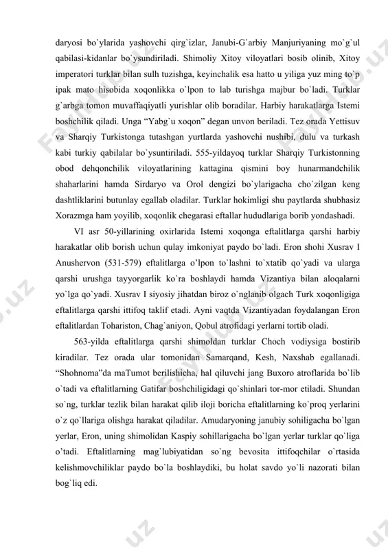 ngan eron eftalitlardan tohariston, chag`aniyon, qobul atrofidagi yerlarni tortib oladi. 563-yilda eftalitlarga qarshi shimoldan turklar choch vodiysiga bostirib kiradilar. tez orada ular tomonidan samarqand, kesh, naxshab egallanadi. “shohnoma”da matumot berilishicha, hal qiluvchi jang buxoro atroflarida bo`lib o`tadi va eftalitlarning gatifar boshchiligidagi qo`shinlari tor-mor etiladi. shundan so`ng, turklar tezlik bilan harakat qilib iloji boricha eftalitlarning ko`proq yerlarini o`z qo`llariga olishga harakat qiladilar. amudaryoning janubiy sohiligacha bo`lgan yerlar, eron, uning shimolidan kaspiy sohillarigacha bo`lgan yerlar turklar qo`liga o’tadi. eftalitlarning mag`lubiyatidan so`ng bevosita ittifoqchilar o`rtasida kelishmovchiliklar paydo bo`la boshlaydiki, bu holat savdo yo`li nazorati bilan bog`liq edi. turklar tazyiqi oqibatida bu davrda yuzaga kelgan qulay vaziyatdan foydalanib sosoniylar toxariston, zabuliston, qobuliston va chag`aniyonni eftallardan tortib oladi. bunday vaziyat, shubhasiz o`z-o`zidan turklar avval eron, so`ngra vizantiya bilan yaqinlashtiradi. bojdorlikdan qutulgan eron ham, o`z navbatida, eftallarga qarshi kurashda turklar bilan harbiy ittifoq tuzish ilinjida bo`ladi. chunki uzoq vaqt eftallar tazyiqida yashagan sosoniylar bu davlatning tamomila …