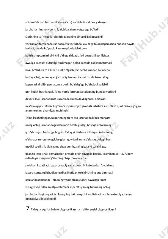 ng o'ziga xos rentgenologik belgilari quyidagilar: m e’da gaz pufagining medial so‘rilishi, diafragma chap gumbazining baland turishi, gaz bilan to'lgan ichak qovuzloqlari orasida erkin suyuqlik borligi. taxminan 25—27% bem orlarda pastki qovurg'alarning chap tom onlam a sinishlari kuzatiladi. laparoskopiya va «izlovchi» kateterdan foydalanib laparotsentez qilish, diagnostika jihatidan tekshirishning eng qimmatli usullari hisoblanadi. taloqning yopiq shikastlarini davolash faqat xirurgik yo‘l bilan amalga oshiriladi. operatsiyaning turi uning ochiq jarohatlaridagi singaridir. taloqning ikki bosqichli yorilishlarida splenektomiya, tanlov operatsiyasi hisoblanadi. 7. talaq jaraqatlaniwiniń diagnostikası hám differensial diagnostikası ? diafragma osti bo'shlig'ida qon yig'ilganda aksariyat «yotolmaslik» belgisi kuzatiladi, bunda bem or diafragmal qorin pardasi nerv retseptorlarining qattiq ta’sirlanishi oqibatida, majburiy yarim o'tirgan holatini egallaydi. qorin bo'shlig'iga talaygina qon ketganda, uni perkutor aniqlash mumkin. oldingi qorin devori mushaklarining taranglashishi, shyotkin— blyumberg simptomini musbat bo'lishi, qorinning shu sohasidagi og'riqni palpatsiya (paypaslash) orqali aniqlasa bo'ladi. taloq jarohatlarining ko'krak va qorin bo'shlig'ining boshqa a’zolari jarohatlari bilan ko'pincha qo‘shilib kelishi, …