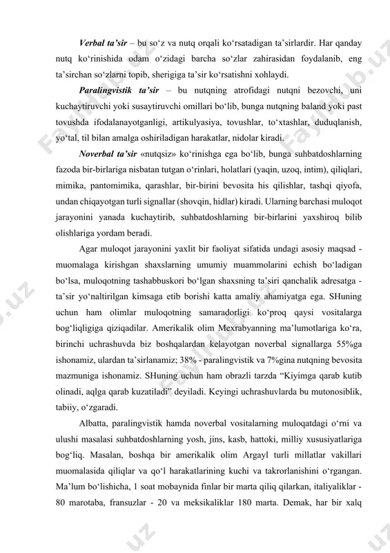 dam o‘zidagi barcha so‘zlar zahirasidan foydalanib, eng ta’sirchan so‘zlarni topib, sherigiga ta’sir ko‘rsatishni xohlaydi. paralingvistik ta’sir – bu nutqning atrofidagi nutqni bezovchi, uni kuchaytiruvchi yoki susaytiruvchi omillari bo‘lib, bunga nutqning baland yoki past tovushda ifodalanayotganligi, artikulyasiya, tovushlar, to‘xtashlar, duduqlanish, yo‘tal, til bilan amalga oshiriladigan harakatlar, nidolar kiradi. noverbal ta’sir «nutqsiz» ko‘rinishga ega bo‘lib, bunga suhbatdoshlarning fazoda bir-birlariga nisbatan tutgan o‘rinlari, holatlari (yaqin, uzoq, intim), qiliqlari, mimika, pantomimika, qarashlar, bir-birini bevosita his qilishlar, tashqi qiyofa, undan chiqayotgan turli signallar (shovqin, hidlar) kiradi. ularning barchasi muloqot jarayonini yanada kuchaytirib, suhbatdoshlarning bir-birlarini yaxshiroq bilib olishlariga yordam beradi. agar muloqot jarayonini yaxlit bir faoliyat sifatida undagi asosiy maqsad - muomalaga kirishgan shaxslarning umumiy muammolarini echish bo‘ladigan bo‘lsa, muloqotning tashabbuskori bo‘lgan shaxsning ta’siri qanchalik adresatga - ta’sir yo‘naltirilgan kimsaga etib borishi katta amaliy ahamiyatga ega. shuning uchun ham olimlar muloqotning samaradorligi ko‘proq qaysi vositalarga bog‘liqligiga qiziqadilar. amerikalik olim mexrabyanning ma’lumotlariga ko‘ra, birinchi uchrashuvda biz boshqalardan …