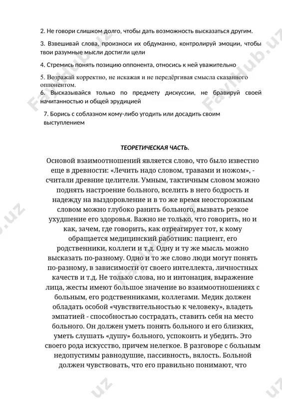 является методом решения проблем, а не выяснения отношений. 2. не говори слишком долго, чтобы дать возможность высказаться другим. 3. взвешивай слова, произноси их обдуманно, контролируй эмоции, чтобы твои разумные мысли достигли цели 4. стремись понять позицию оппонента, относись к ней уважительно 5. возражай корректно, не искажая и не передёргивая смысла сказанного оппонентом. 6. высказывайся только по предмету дискуссии, не бравируй своей начитанностью и общей эрудицией 7. борись с соблазном кому-либо угодить или досадить своим выступлением теоретическая часть. основой взаимоотношений является слово, что было известно еще в древности: «лечить надо словом, травами и ножом», - считали древние целители. умным, тактичным словом можно поднять настроение больного, вселить в него бодрость и надежду на выздоровление и в то же время неосторожным словом можно глубоко ранить больного, вызвать резкое ухудшение его здоровья. важно не только, что говорить, но и как, зачем, где говорить, как отреагирует тот, к кому обращается медицинский работник: пациент, его родственники, …