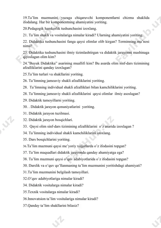 chasini fanga qaysi olimlar olib kirgan? terminning ma’nosi nima? 23. didaktika tushunchasini ilmiy tizimlashtirgan va didaktik jarayonni mashinaga qiyoslagan olim kim? 24.”buyuk didaktika” asarining muallifi kim? bu asarda olim sinf-dars tizimining afzalliklarini qanday izoxlagan? 25.ta’lim turlari va shakllarini yoriting. 26. ta’limning jamoaviy shakli afzalliklarini yoriting. 28. ta’limning individual shakli afzalliklari bilan kamchiliklarini yoriting. 28. ta’limning jamoaviy shakli afzalliklarini qaysi olimlar ilmiy asoslagan? 29. didaktik tamoyillarni yoriting. 30. . didaktik jarayon qonuniyatlarini yoriting. 31. didaktik jarayon tuzilmasi. 32. didaktik jarayon bosqichlari. 33. qaysi olim sinf-dars tizimining afzalliklarini o’z asarida izoxlagan ? 34. ta’limning individual shakli kamchiliklarini izoxlang. 35. dars bosqichlarini yoriting. 36.ta’lim mazmuni qaysi me’yoriy xujjatlarda o’z ifodasini topgan? 37. ta’lim maqsadlari didaktik jarayonda qanday ahamiyatga ega? 38. ta’lim mazmuni qaysi o’quv adabiyotlarida o’z ifodasini topgan? 30. darslik va o’quv qo’llanmaning ta’lim mazmunini yoritishdagi ahamiyati? 31.ta’lim mazmunini belgilash tamoyillari. 32.o’quv adabiyotlariga nimalar kiradi? 34. didaktik vositalarga nimalar kiradi? 35.texnik vositalarga nimalar …