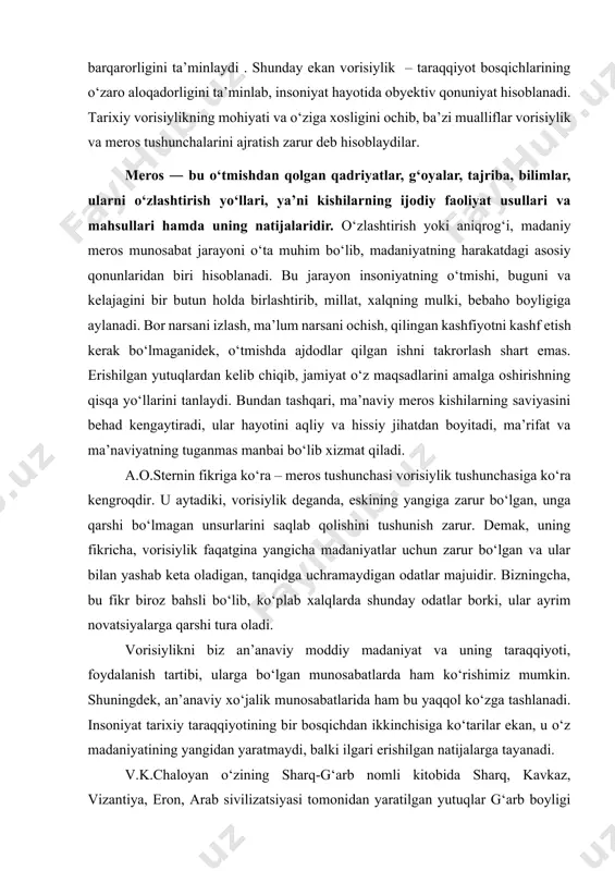 soniyat hayotida obyektiv qonuniyat hisoblanadi. tarixiy vorisiylikning mohiyati va о‘ziga xosligini ochib, ba’zi mualliflar vorisiylik va meros tushunchalarini ajratish zarur deb hisoblaydilar. meros ― bu о‘tmishdan qolgan qadriyatlar, g‘oyalar, tajriba, bilimlar, ularni о‘zlashtirish yо‘llari, ya’ni kishilarning ijodiy faoliyat usullari va mahsullari hamda uning natijalaridir. о‘zlashtirish yoki aniqrog‘i, madaniy meros munosabat jarayoni о‘ta muhim bо‘lib, madaniyatning harakatdagi asosiy qonunlaridan biri hisoblanadi. bu jarayon insoniyatning о‘tmishi, buguni va kelajagini bir butun holda birlashtirib, millat, xalqning mulki, bebaho boyligiga aylanadi. bor narsani izlash, ma’lum narsani ochish, qilingan kashfiyotni kashf etish kerak bо‘lmaganidek, о‘tmishda ajdodlar qilgan ishni takrorlash shart emas. erishilgan yutuqlardan kelib chiqib, jamiyat о‘z maqsadlarini amalga oshirishning qisqa yо‘llarini tanlaydi. bundan tashqari, ma’naviy meros kishilarning saviyasini behad kengaytiradi, ular hayotini aqliy va hissiy jihatdan boyitadi, ma’rifat va ma’naviyatning tuganmas manbai bо‘lib xizmat qiladi. a.o.sternin fikriga kо‘ra – meros tushunchasi vorisiylik tushunchasiga kо‘ra kengroqdir. u aytadiki, vorisiylik deganda, eskining yangiga zarur bо‘lgan, unga …