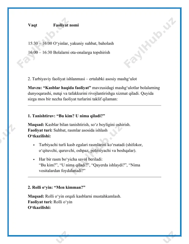 at tayyorlaydi, shifokor bemorni tekshiradi). 3. badiiy faoliyat: “kasb egasini chizamiz” maqsad: tasviriy ifoda va kasb haqida fikrlashni rivojlantirish. faoliyat turi: rasm chizish o‘tkazilishi: · har bir bola o‘ziga yoqqan kasb egasini tasvirlaydi. · so‘ngra chizgan rasmi haqida qisqacha gapirib beradi: “bu mening rasmim. bu oshpaz. u ovqat pishiradi.” 4. didaktik o‘yin: “kimga nima kerak?” maqsad: kasbga oid jihozlar va vositalarni ajrata olishni o‘rganish. faoliyat turi: didaktik o‘yin o‘tkazilishi: · stol ustiga turli kasb egalari uchun mos va nomos vositalar qo‘yiladi. · tarbiyachi: “shifokorga nima kerak?”, “oshpazga nima kerak?” — degan savollar orqali bolalar to‘g‘ri jihozlarni tanlaydi. 5. jismoniy faoliyat: “kasb harakati” (musiqali) maqsad: kasbga oid harakatlarni tanib olish va jismoniy rivojlanish. faoliyat turi: musiqa ostida harakatli o‘yin o‘tkazilishi: · musiqa yangraydi, tarbiyachi aytadi: “endi biz quruvchilarmiz – g‘isht teramiz!”, “endi shifokormiz – bemorni tekshiramiz!” · bolalar harakatlarni ifodalaydi. · 3. ota-onalar bilan aloqalar (2 ota-ona bilan muloqot namunasi) 1. …